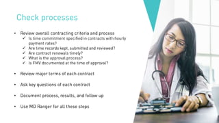 Check processes
• Review overall contracting criteria and process
✓ Is time commitment specified in contracts with hourly
payment rates?
✓ Are time records kept, submitted and reviewed?
✓ Are contract renewals timely?
✓ What is the approval process?
✓ Is FMV documented at the time of approval?
• Review major terms of each contract
• Ask key questions of each contract
• Document process, results, and follow up
• Use MD Ranger for all these steps
 