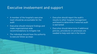 Executive involvement and support
• A member of the hospital’s executive
team should be accountable for the
audit
• Executive should interpret findings and
make organizational wide
recommendations to mitigate risk
• The individual should have the authority
to execute follow up steps
• Executive should report the audit’s
results to other hospital management
and board to determine if external audit
is warranted
• Executive should determine if additional
policies, procedures or processes are
needed to help void risk in the future
 