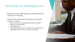 Recording the auditing process
• Review the entire auditing process and document the
discussion or meeting
• Create a file or document to capture your internal
process. Include:
• Memos written by responsible executive or leader
• Minutes from meetings
• Flags and notes
• List of follow up items in one place, as collected from
above documents, notes, memos, and emails
 