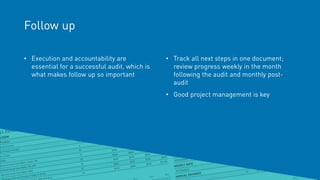 Follow up
• Execution and accountability are
essential for a successful audit, which is
what makes follow up so important
• Track all next steps in one document;
review progress weekly in the month
following the audit and monthly post-
audit
• Good project management is key
 