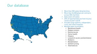 Our database
• More than 250 subscribing facilities
• More than 36,000 physician contracts
across 350+ facilities
• Data covers 32 states
• 25% of reported data are from trauma
centers (Level I and II)
• Includes large systems, independent,
rural, and urban hospitals
• Multiple types of providers:
• Behavioral health
• Dialysis centers
• General acute
• Home health
• Hospice
• Long term acute care/ventilation
• Pediatric
• Rehabilitation
• Skilled nursing
• Telemedicine
 