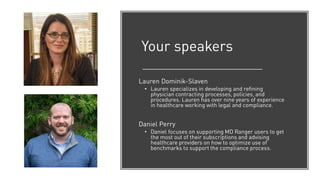 Your speakers
Lauren Dominik-Slaven
• Lauren specializes in developing and refining
physician contracting processes, policies, and
procedures. Lauren has over nine years of experience
in healthcare working with legal and compliance.
Daniel Perry
• Daniel focuses on supporting MD Ranger users to get
the most out of their subscriptions and advising
healthcare providers on how to optimize use of
benchmarks to support the compliance process.
 
