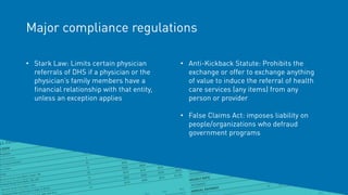 Major compliance regulations
• Stark Law: Limits certain physician
referrals of DHS if a physician or the
physician’s family members have a
financial relationship with that entity,
unless an exception applies
• Anti-Kickback Statute: Prohibits the
exchange or offer to exchange anything
of value to induce the referral of health
care services (any items) from any
person or provider
• False Claims Act: imposes liability on
people/organizations who defraud
government programs
 