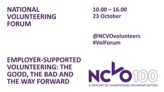 NATIONAL
VOLUNTEERING
FORUM
EMPLOYER-SUPPORTED
VOLUNTEERING: THE
GOOD, THE BAD AND
THE WAY FORWARD
10.00 – 16.00
23 October
@NCVOvolunteers
#VolForum
 