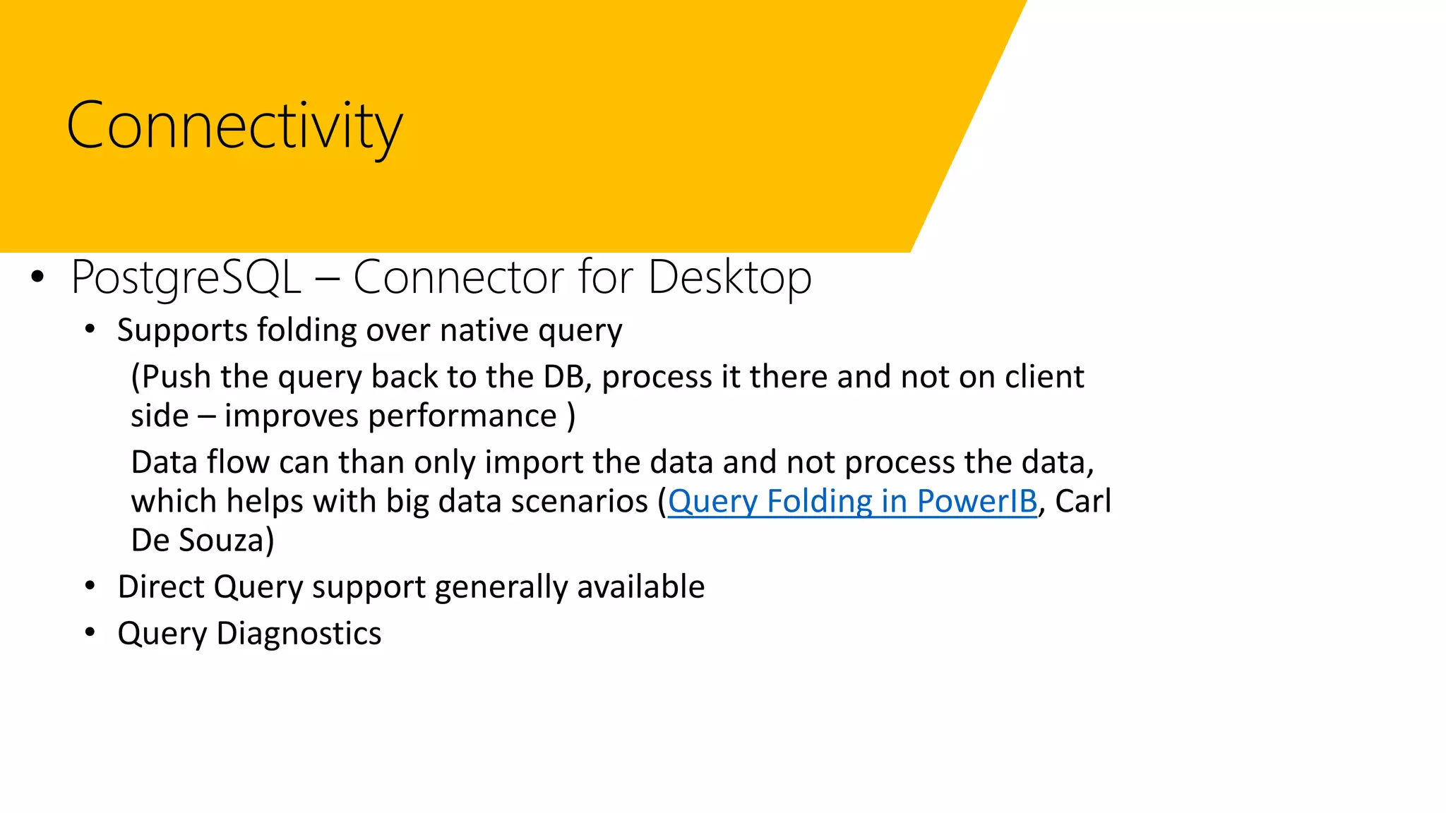 Connectivity
• PostgreSQL – Connector for Desktop
• Supports folding over native query
(Push the query back to the DB, process it there and not on client
side – improves performance )
Data flow can than only import the data and not process the data,
which helps with big data scenarios (Query Folding in PowerIB, Carl
De Souza)
• Direct Query support generally available
• Query Diagnostics
 