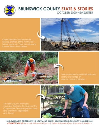 BRUNSWICK COUNTY STATS & STORIES
OCTOBER 2020 NEWSLETTER
30 GOVERNMENT CENTER DRIVE NE BOLIVIA, NC 28422 | BRUNSWICKCOUNTYNC.GOV | 800.442.7033
CONNECT WITH US Facebook: @BrunswickCounty | Twitter: @BrunswickGovt | LinkedIn | Nextdoor
Crews demolish and excavate
existing clarifiers at the Northwest
Water Treatment Plant to make way
for new filters and clarifiers
4-H Teen Council members
volunteer their time to clean out the
Cooperative Extension garden beds
and plant new vegetables
and flowers
Team members honed their skills and
safety knowledge on
electric model chainsaws
 