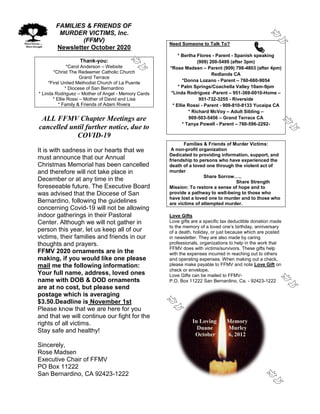 FAMILIES & FRIENDS OF
MURDER VICTIMS, Inc.
(FFMV)
Newsletter October 2020
Thank-you:
*Carol Anderson – Website
*Christ The Redeemer Catholic Church
Grand Terrace
*First United Methodist Church of La Puente
* Diocese of San Bernardino
* Linda Rodriguez – Mother of Angel - Memory Cards
* Ellie Rossi – Mother of David and Lisa
* Family & Friends of Adam Rivera
ALL FFMV Chapter Meetings are
cancelled until further notice, due to
COVID-19
It is with sadness in our hearts that we
must announce that our Annual
Christmas Memorial has been cancelled
and therefore will not take place in
December or at any time in the
foreseeable future. The Executive Board
was advised that the Diocese of San
Bernardino, following the guidelines
concerning Covid-19 will not be allowing
indoor gatherings in their Pastoral
Center. Although we will not gather in
person this year, let us keep all of our
victims, their families and friends in our
thoughts and prayers.
FFMV 2020 ornaments are in the
making, if you would like one please
mail me the following information:
Your full name, address, loved ones
name with DOB & DOD ornaments
are at no cost, but please send
postage which is averaging
$3.50.Deadline is November 1st
Please know that we are here for you
and that we will continue our fight for the
rights of all victims.
Stay safe and healthy!
Sincerely,
Rose Madsen
Executive Chair of FFMV
PO Box 11222
San Bernardino, CA 92423-1222
Need Someone to Talk To?
* Bertha Flores - Parent - Spanish speaking
(909) 200-5499 (after 3pm)
*Rose Madsen – Parent (909) 798-4803 (after 4pm)
Redlands CA
*Donna Lozano - Parent – 760-660-9054
* Palm Springs/Coachella Valley 10am-9pm
*Linda Rodriguez -Parent – 951-369-0010-Home –
951-732-3255 - Riverside
* Ellie Rossi - Parent - 909-810-8133 Yucaipa CA
* Richard McVoy – Adult Sibling –
909-503-5456 – Grand Terrace CA
* Tanya Powell - Parent – 760-596-2292-
Families & Friends of Murder Victims:
A non-profit organization
Dedicated to providing information, support, and
friendship to persons who have experienced the
death of a loved one through the violent act of
murder
Share Sorrow…..
Share Strength
Mission: To restore a sense of hope and to
provide a pathway to well-being to those who
have lost a loved one to murder and to those who
are victims of attempted murder.
Love Gifts
Love gifts are a specific tax deductible donation made
to the memory of a loved one’s birthday, anniversary
of a death, holiday, or just because which are posted
in newsletter. They are also made by caring
professionals, organizations to help in the work that
FFMV does with victims/survivors. These gifts help
with the expenses incurred in reaching out to others
and operating expenses. When making out a check,
please make payable to FFMV and note Love Gift on
check or envelope.
Love Gifts can be mailed to FFMV-
P.O. Box 11222 San Bernardino, Ca. - 92423-1222
In Loving Memory
Duane Murley
October 6, 2012
 