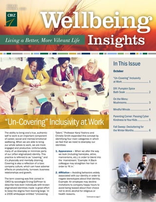 The ability to bring one’s true, authentic
self to work is an important component
of career, social and mental/emotional
wellbeing. When we are able to bring
our whole selves to work, we are more
engaged and productive. Unfortunately,
many of us downplay or minimize parts
of our (often stigmatized) identity. This
practice is referred to as “covering,” and
it’s physically and mentally draining.
Covering is also a reflection of a toxic
company culture, which can have adverse
effects on productivity, turnover, business
relationships and growth.
The term covering was first coined in
1963 by sociologist Erving Goffman to
describe how even individuals with known
stigmatized identities made ‘a great effort
to keep the stigma from looming large.’ In
a 2006 whitepaper entitled “Uncovering
Talent,” Professor Kenji Yoshino and
Christie Smith expanded this concept by
identifying four main categories in which
we feel that we need to downplay our
identities:
1.	Appearance – When we alter the way
we look (including hairstyles, attire,
mannerisms, etc.) in order to blend into
the ‘mainstream.’ Example: A Black
colleague may straighten her hair in
order to ‘fit in.’
2.	Affiliation – Avoiding behaviors widely
associated with our identity in order to
negate stereotypes about that identity.
Example: An employee may decline
invitations to company happy hours to
avoid being teased about their choice
not to drink alcohol for religious or
health reasons.
Continued on page 2
October
“Un-Covering” Inclusivity
at Work..................................... 1
DIY: Pumpkin Spice
Bath Soak ................................ 2
On the Menu:
Mushrooms............................... 3
Mindful Minute.......................... 4
Parenting Corner: Passing Cyber
Kindness to Your Kids................ 5
Fall Sweep: Decluttering for
the Winter Months..................... 6
In This Issue
ISSUE 63
OCTOBER | 2020
“Un-Covering”InclusivityatWork
 