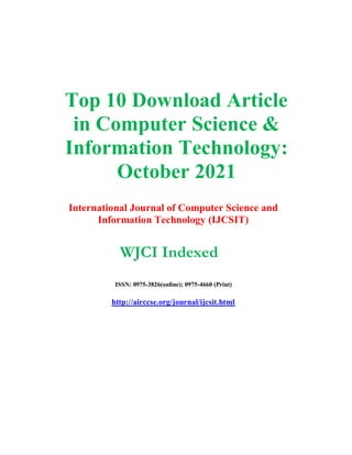 Top 10 Download Article
in Computer Science &
Information Technology:
October 2021
International Journal of Computer Science and
Information Technology (IJCSIT)
WJCI Indexed
ISSN: 0975-3826(online); 0975-4660 (Print)
http://airccse.org/journal/ijcsit.html
 