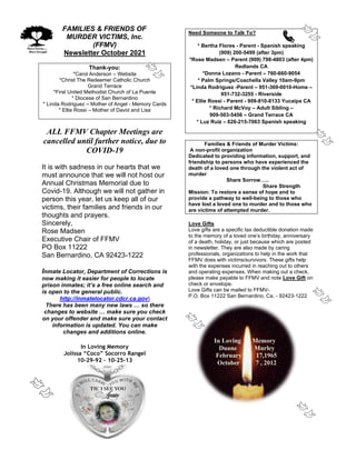 FAMILIES & FRIENDS OF
MURDER VICTIMS, Inc.
(FFMV)
Newsletter October 2021
Thank-you:
*Carol Anderson – Website
*Christ The Redeemer Catholic Church
Grand Terrace
*First United Methodist Church of La Puente
* Diocese of San Bernardino
* Linda Rodriguez – Mother of Angel - Memory Cards
* Ellie Rossi – Mother of David and Lisa
ALL FFMV Chapter Meetings are
cancelled until further notice, due to
COVID-19
It is with sadness in our hearts that we
must announce that we will not host our
Annual Christmas Memorial due to
Covid-19. Although we will not gather in
person this year, let us keep all of our
victims, their families and friends in our
thoughts and prayers.
Sincerely,
Rose Madsen
Executive Chair of FFMV
PO Box 11222
San Bernardino, CA 92423-1222
Inmate Locator, Department of Corrections is
now making it easier for people to locate
prison inmates; it’s a free online search and
is open to the general public.
http://inmatelocator.cdcr.ca.gov
There has been many new laws … so there
changes to website … make sure you check
on your offender and make sure your contact
information is updated. You can make
changes and additions online.
In Loving Memory
Jolissa “Coco” Socorro Rangel
10-29-92 – 10-25-13
Need Someone to Talk To?
* Bertha Flores - Parent - Spanish speaking
(909) 200-5499 (after 3pm)
*Rose Madsen – Parent (909) 798-4803 (after 4pm)
Redlands CA
*Donna Lozano - Parent – 760-660-9054
* Palm Springs/Coachella Valley 10am-9pm
*Linda Rodriguez -Parent – 951-369-0010-Home –
951-732-3255 - Riverside
* Ellie Rossi - Parent - 909-810-8133 Yucaipa CA
* Richard McVoy – Adult Sibling –
909-503-5456 – Grand Terrace CA
* Luz Ruiz – 626-215-7063 Spanish speaking
Families & Friends of Murder Victims:
A non-profit organization
Dedicated to providing information, support, and
friendship to persons who have experienced the
death of a loved one through the violent act of
murder
Share Sorrow…..
Share Strength
Mission: To restore a sense of hope and to
provide a pathway to well-being to those who
have lost a loved one to murder and to those who
are victims of attempted murder.
Love Gifts
Love gifts are a specific tax deductible donation made
to the memory of a loved one’s birthday, anniversary
of a death, holiday, or just because which are posted
in newsletter. They are also made by caring
professionals, organizations to help in the work that
FFMV does with victims/survivors. These gifts help
with the expenses incurred in reaching out to others
and operating expenses. When making out a check,
please make payable to FFMV and note Love Gift on
check or envelope.
Love Gifts can be mailed to FFMV-
P.O. Box 11222 San Bernardino, Ca. - 92423-1222
In Loving Memory
Duane Murley
February 17,1965
October 7 , 2012
 