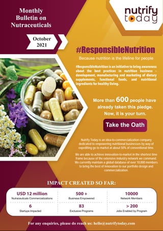 #ResponsibleNutrition is an initiative to bring awareness
about the best practices in nutrition business –
development, manufacturing and marketing of dietary
supplements, functional foods, and nutritional
ingredients for healthy living.
#ResponsibleNutrition
Because nutrition is the lifeline for people
Monthly
Bulletin on
Nutraceuticals
October
2021
More than 600 people have
already taken this pledge.
Now, it is your turn.
Take the Oath
For any enquiries, please do reach us: hello@nutrifytoday.com
500 +
Business Empowered
10000
Network Members
6
Startups Impacted Exclusive Programs
83
Jobs Enabled by Program
> 200
USD 12 million
Nutraceuticals Commercializations
IMPACT CREATED SO FAR:
Nutrify Today is an idea-to-commercialization company
dedicated to empowering nutritional businesses by way of
expediting go to market at about 50% of conventional time.
We are able to achieve innovation-to-market in the shortest time
frame because of the extensive industry network we command.
We currently maintain a global database of over 10,000 members
to bring the best of innovation to our portfolio design and
commercialization.
 