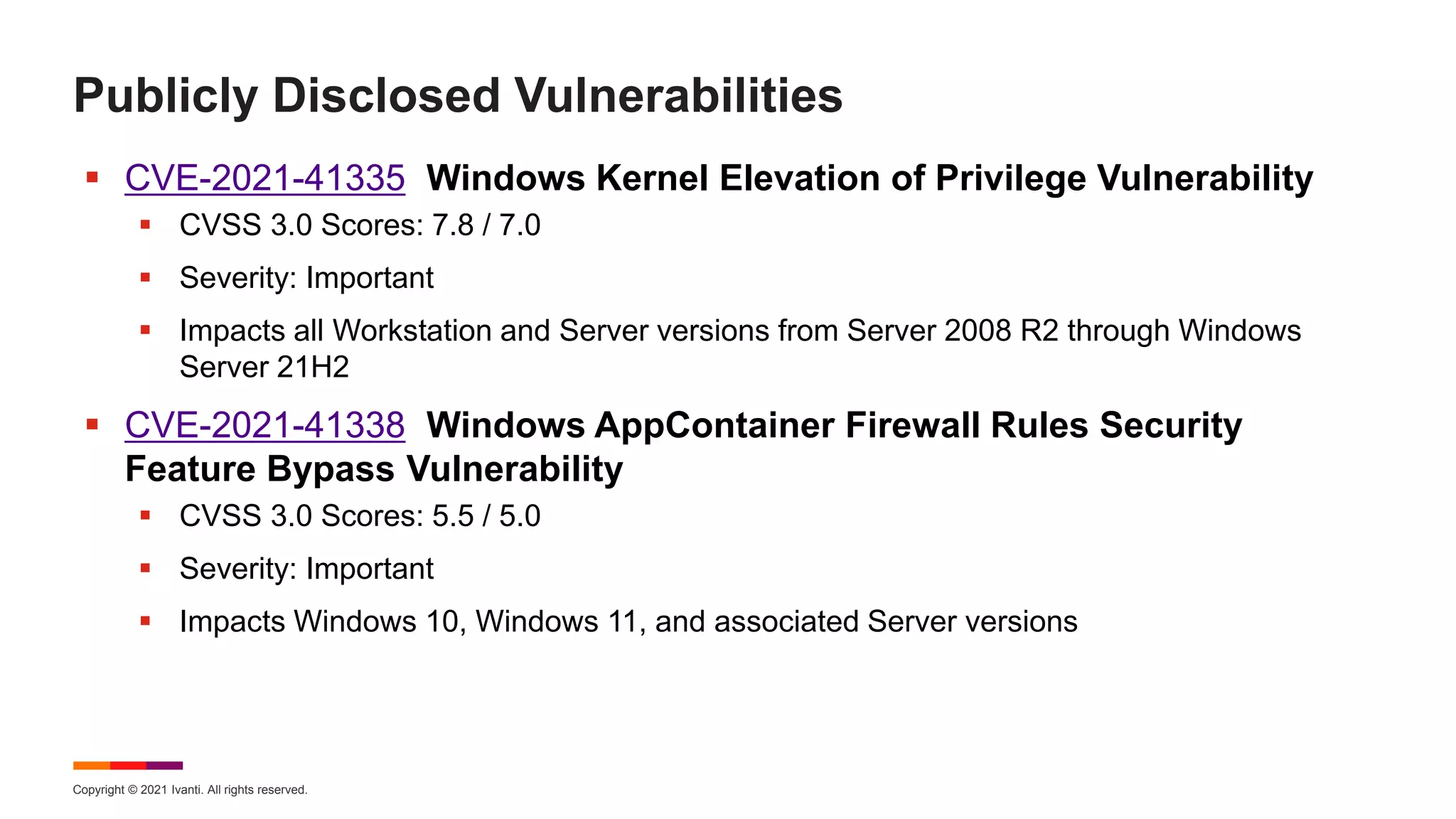 Copyright © 2021 Ivanti. All rights reserved.
Publicly Disclosed Vulnerabilities
 CVE-2021-41335 Windows Kernel Elevation of Privilege Vulnerability
 CVSS 3.0 Scores: 7.8 / 7.0
 Severity: Important
 Impacts all Workstation and Server versions from Server 2008 R2 through Windows
Server 21H2
 CVE-2021-41338 Windows AppContainer Firewall Rules Security
Feature Bypass Vulnerability
 CVSS 3.0 Scores: 5.5 / 5.0
 Severity: Important
 Impacts Windows 10, Windows 11, and associated Server versions
 
