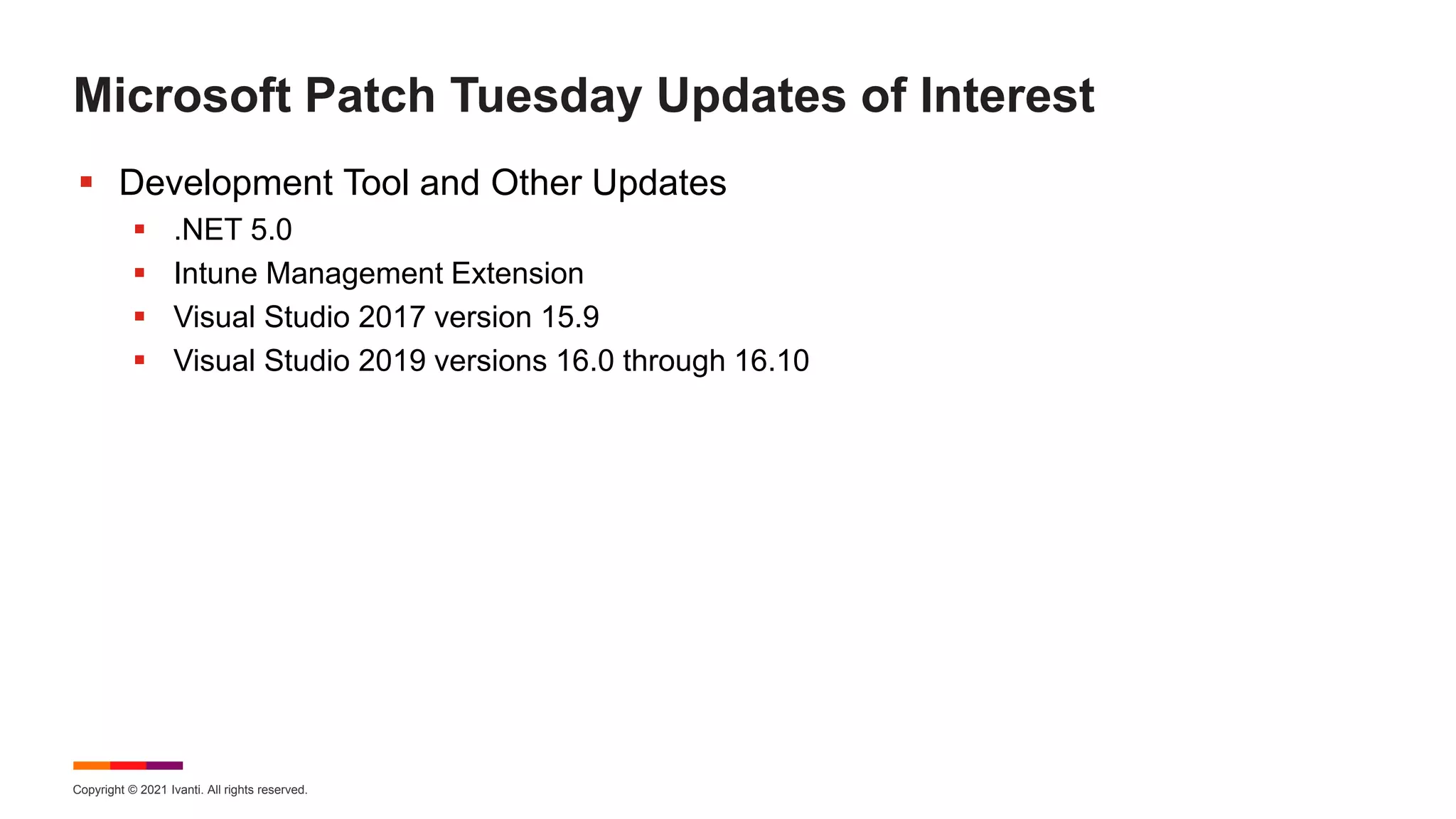 Copyright © 2021 Ivanti. All rights reserved.
Microsoft Patch Tuesday Updates of Interest
 Development Tool and Other Updates
 .NET 5.0
 Intune Management Extension
 Visual Studio 2017 version 15.9
 Visual Studio 2019 versions 16.0 through 16.10
 