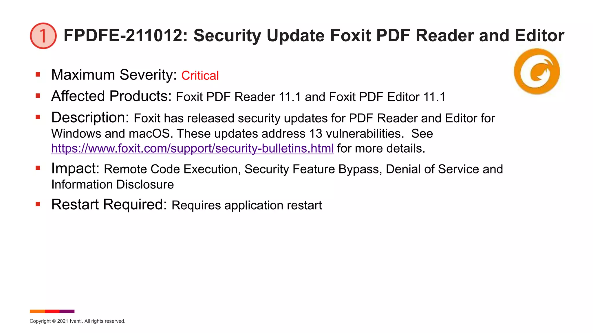 Copyright © 2021 Ivanti. All rights reserved.
FPDFE-211012: Security Update Foxit PDF Reader and Editor
 Maximum Severity: Critical
 Affected Products: Foxit PDF Reader 11.1 and Foxit PDF Editor 11.1
 Description: Foxit has released security updates for PDF Reader and Editor for
Windows and macOS. These updates address 13 vulnerabilities. See
https://www.foxit.com/support/security-bulletins.html for more details.
 Impact: Remote Code Execution, Security Feature Bypass, Denial of Service and
Information Disclosure
 Restart Required: Requires application restart
 