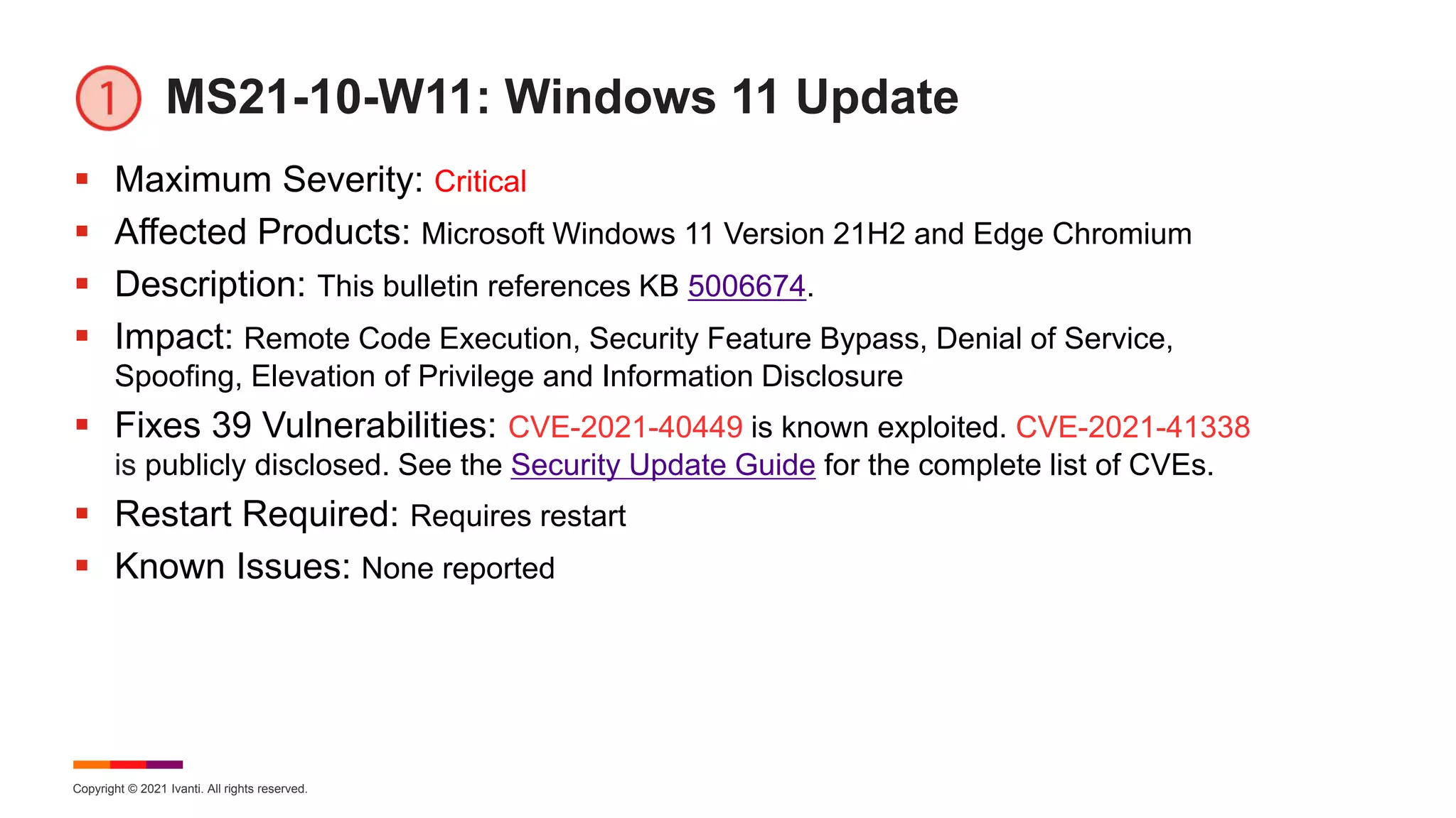 Copyright © 2021 Ivanti. All rights reserved.
MS21-10-W11: Windows 11 Update
 Maximum Severity: Critical
 Affected Products: Microsoft Windows 11 Version 21H2 and Edge Chromium
 Description: This bulletin references KB 5006674.
 Impact: Remote Code Execution, Security Feature Bypass, Denial of Service,
Spoofing, Elevation of Privilege and Information Disclosure
 Fixes 39 Vulnerabilities: CVE-2021-40449 is known exploited. CVE-2021-41338
is publicly disclosed. See the Security Update Guide for the complete list of CVEs.
 Restart Required: Requires restart
 Known Issues: None reported
 