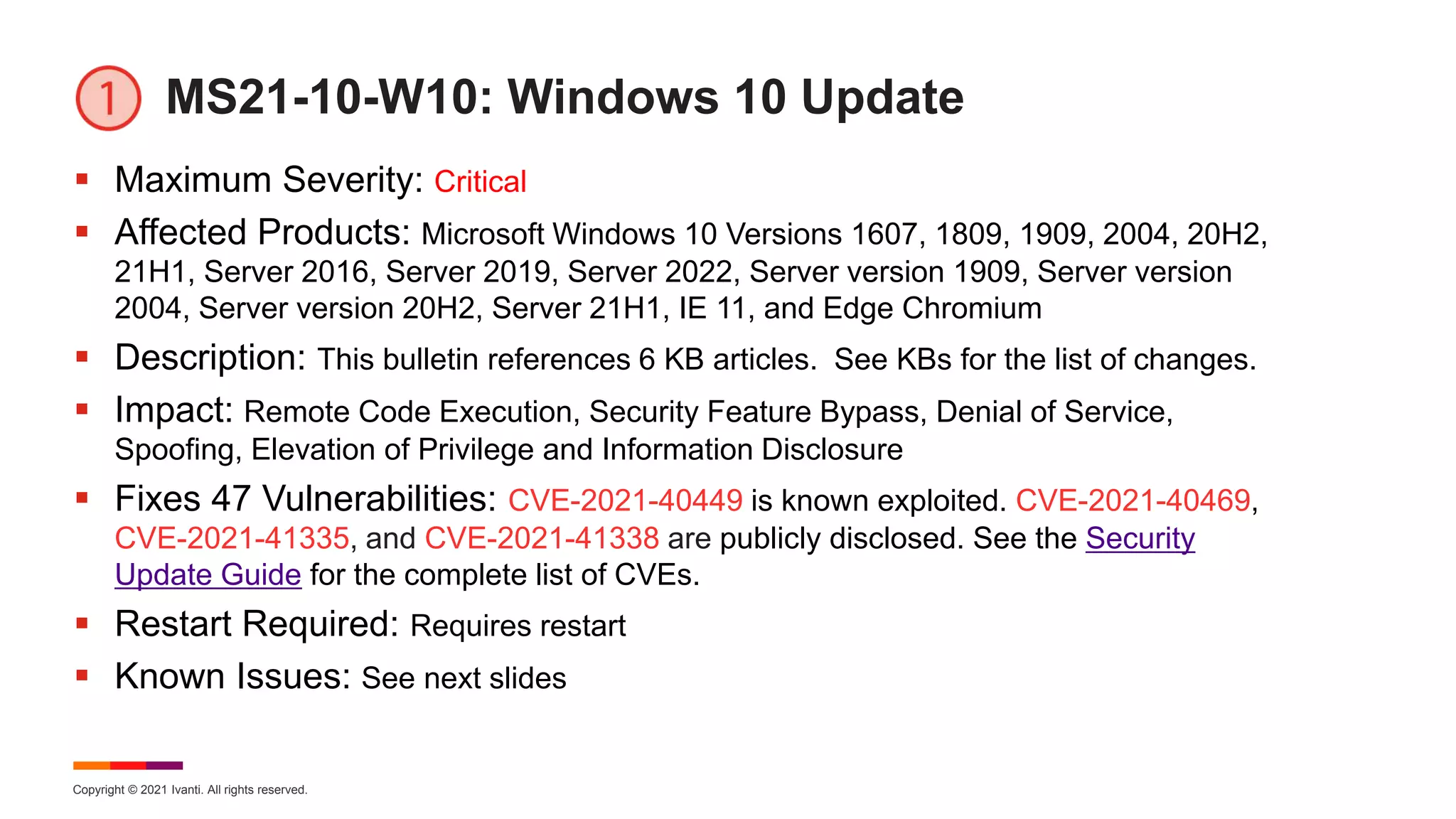 Copyright © 2021 Ivanti. All rights reserved.
MS21-10-W10: Windows 10 Update
 Maximum Severity: Critical
 Affected Products: Microsoft Windows 10 Versions 1607, 1809, 1909, 2004, 20H2,
21H1, Server 2016, Server 2019, Server 2022, Server version 1909, Server version
2004, Server version 20H2, Server 21H1, IE 11, and Edge Chromium
 Description: This bulletin references 6 KB articles. See KBs for the list of changes.
 Impact: Remote Code Execution, Security Feature Bypass, Denial of Service,
Spoofing, Elevation of Privilege and Information Disclosure
 Fixes 47 Vulnerabilities: CVE-2021-40449 is known exploited. CVE-2021-40469,
CVE-2021-41335, and CVE-2021-41338 are publicly disclosed. See the Security
Update Guide for the complete list of CVEs.
 Restart Required: Requires restart
 Known Issues: See next slides
 