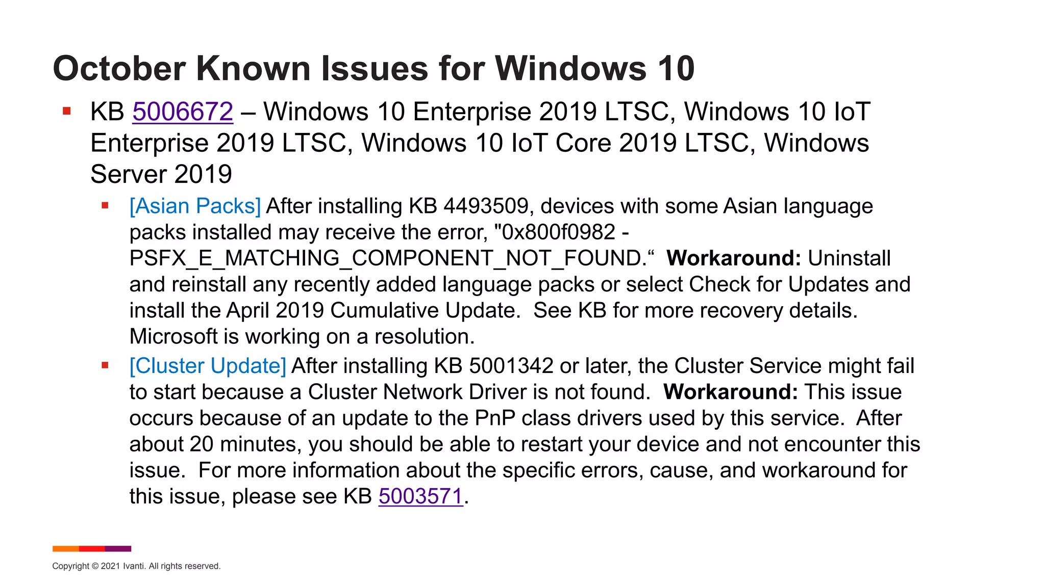 Copyright © 2021 Ivanti. All rights reserved.
October Known Issues for Windows 10
 KB 5006672 – Windows 10 Enterprise 2019 LTSC, Windows 10 IoT
Enterprise 2019 LTSC, Windows 10 IoT Core 2019 LTSC, Windows
Server 2019
 [Asian Packs] After installing KB 4493509, devices with some Asian language
packs installed may receive the error, "0x800f0982 -
PSFX_E_MATCHING_COMPONENT_NOT_FOUND.“ Workaround: Uninstall
and reinstall any recently added language packs or select Check for Updates and
install the April 2019 Cumulative Update. See KB for more recovery details.
Microsoft is working on a resolution.
 [Cluster Update] After installing KB 5001342 or later, the Cluster Service might fail
to start because a Cluster Network Driver is not found. Workaround: This issue
occurs because of an update to the PnP class drivers used by this service. After
about 20 minutes, you should be able to restart your device and not encounter this
issue. For more information about the specific errors, cause, and workaround for
this issue, please see KB 5003571.
 