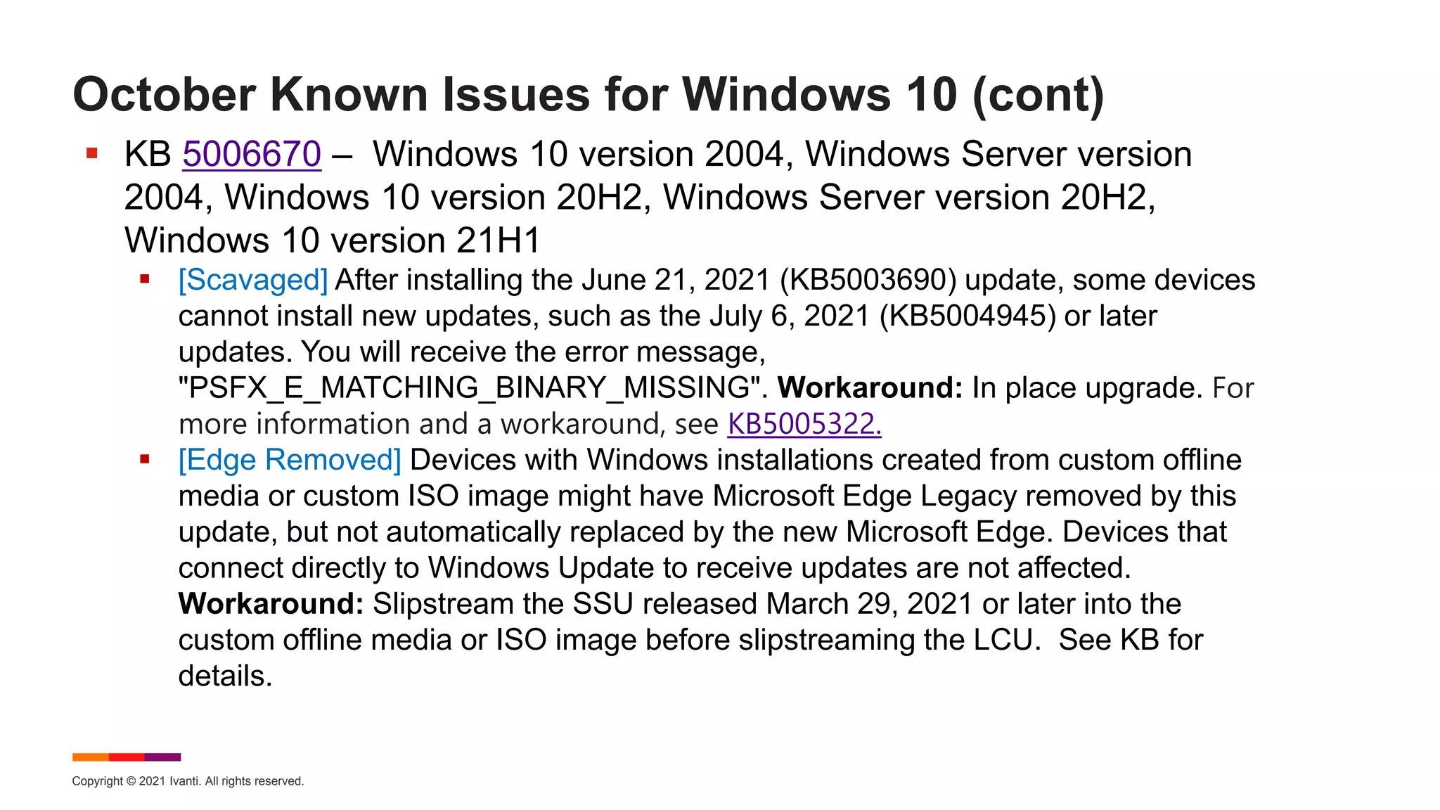 Copyright © 2021 Ivanti. All rights reserved.
October Known Issues for Windows 10 (cont)
 KB 5006670 – Windows 10 version 2004, Windows Server version
2004, Windows 10 version 20H2, Windows Server version 20H2,
Windows 10 version 21H1
 [Scavaged] After installing the June 21, 2021 (KB5003690) update, some devices
cannot install new updates, such as the July 6, 2021 (KB5004945) or later
updates. You will receive the error message,
"PSFX_E_MATCHING_BINARY_MISSING". Workaround: In place upgrade. For
more information and a workaround, see KB5005322.
 [Edge Removed] Devices with Windows installations created from custom offline
media or custom ISO image might have Microsoft Edge Legacy removed by this
update, but not automatically replaced by the new Microsoft Edge. Devices that
connect directly to Windows Update to receive updates are not affected.
Workaround: Slipstream the SSU released March 29, 2021 or later into the
custom offline media or ISO image before slipstreaming the LCU. See KB for
details.
 