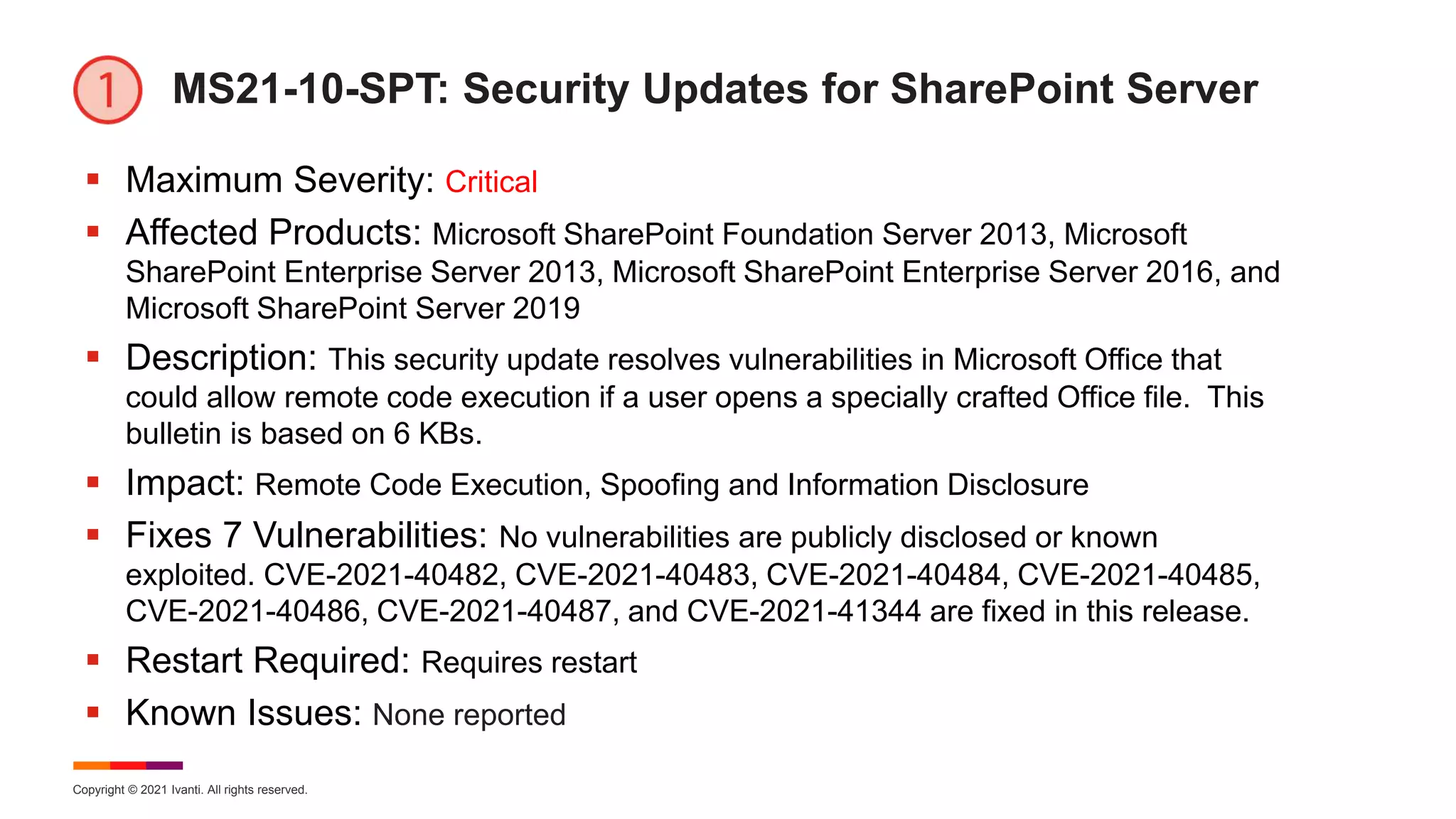 Copyright © 2021 Ivanti. All rights reserved.
MS21-10-SPT: Security Updates for SharePoint Server
 Maximum Severity: Critical
 Affected Products: Microsoft SharePoint Foundation Server 2013, Microsoft
SharePoint Enterprise Server 2013, Microsoft SharePoint Enterprise Server 2016, and
Microsoft SharePoint Server 2019
 Description: This security update resolves vulnerabilities in Microsoft Office that
could allow remote code execution if a user opens a specially crafted Office file. This
bulletin is based on 6 KBs.
 Impact: Remote Code Execution, Spoofing and Information Disclosure
 Fixes 7 Vulnerabilities: No vulnerabilities are publicly disclosed or known
exploited. CVE-2021-40482, CVE-2021-40483, CVE-2021-40484, CVE-2021-40485,
CVE-2021-40486, CVE-2021-40487, and CVE-2021-41344 are fixed in this release.
 Restart Required: Requires restart
 Known Issues: None reported
 