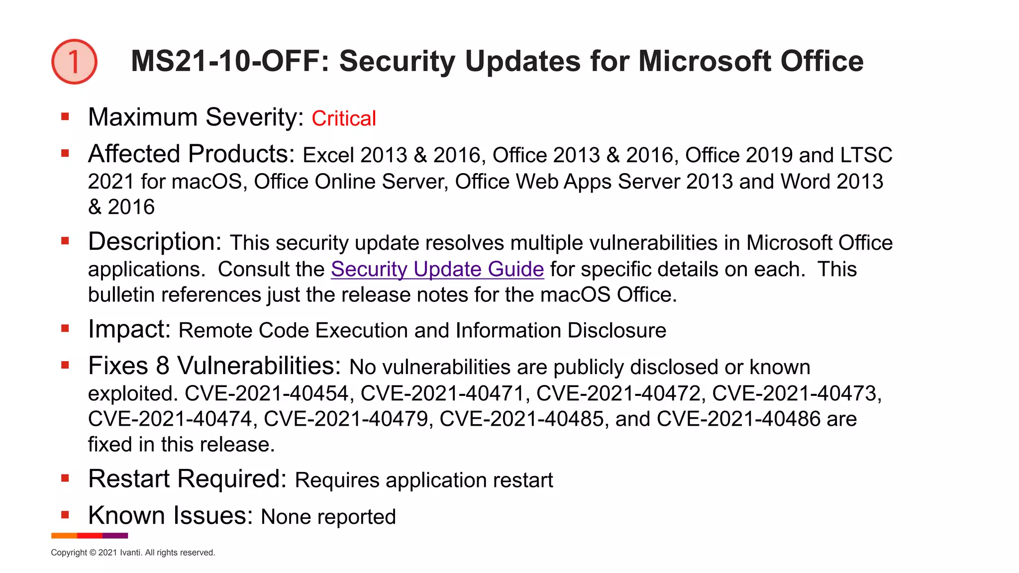 Copyright © 2021 Ivanti. All rights reserved.
MS21-10-OFF: Security Updates for Microsoft Office
 Maximum Severity: Critical
 Affected Products: Excel 2013 & 2016, Office 2013 & 2016, Office 2019 and LTSC
2021 for macOS, Office Online Server, Office Web Apps Server 2013 and Word 2013
& 2016
 Description: This security update resolves multiple vulnerabilities in Microsoft Office
applications. Consult the Security Update Guide for specific details on each. This
bulletin references just the release notes for the macOS Office.
 Impact: Remote Code Execution and Information Disclosure
 Fixes 8 Vulnerabilities: No vulnerabilities are publicly disclosed or known
exploited. CVE-2021-40454, CVE-2021-40471, CVE-2021-40472, CVE-2021-40473,
CVE-2021-40474, CVE-2021-40479, CVE-2021-40485, and CVE-2021-40486 are
fixed in this release.
 Restart Required: Requires application restart
 Known Issues: None reported
 