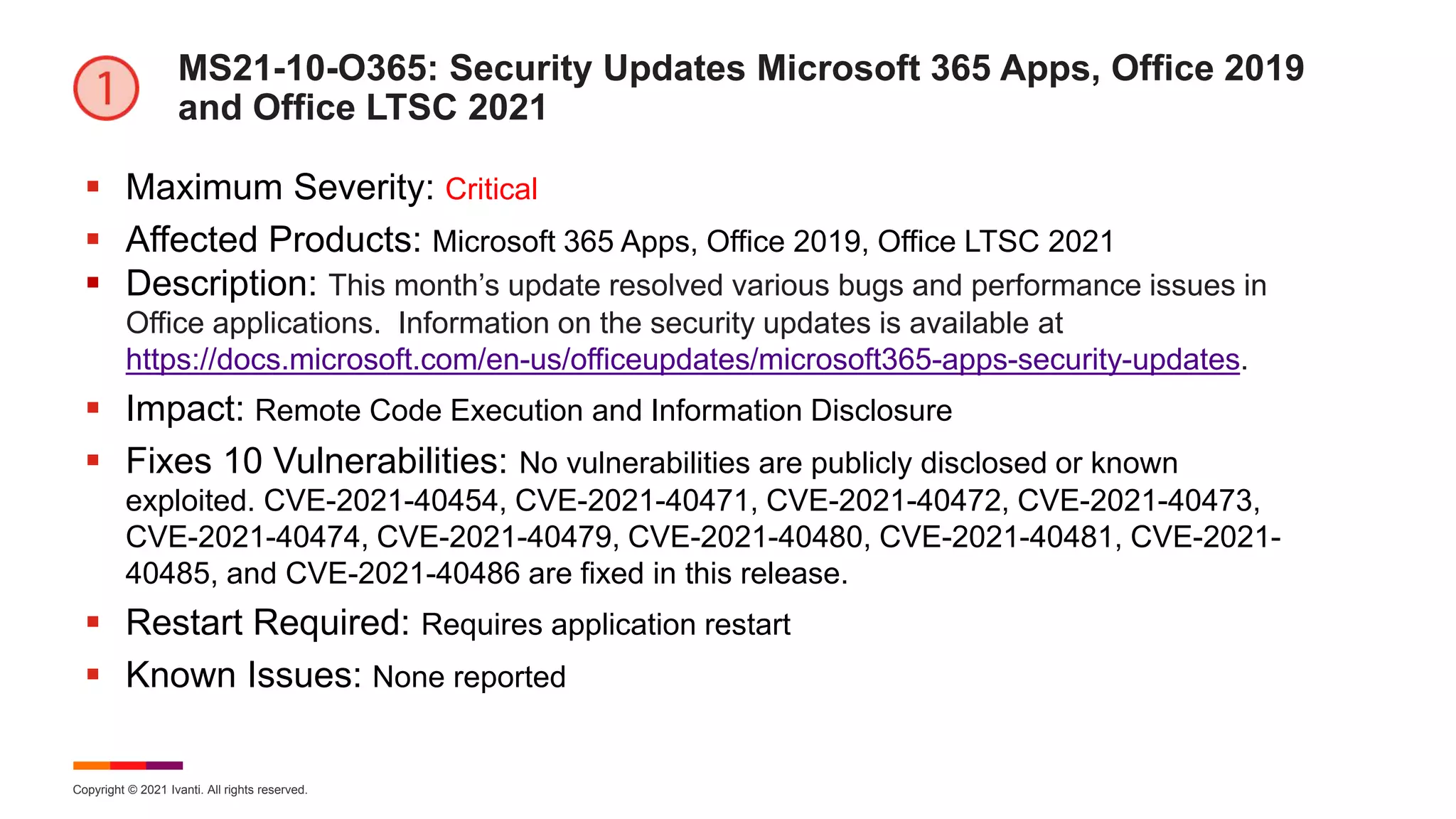Copyright © 2021 Ivanti. All rights reserved.
MS21-10-O365: Security Updates Microsoft 365 Apps, Office 2019
and Office LTSC 2021
 Maximum Severity: Critical
 Affected Products: Microsoft 365 Apps, Office 2019, Office LTSC 2021
 Description: This month’s update resolved various bugs and performance issues in
Office applications. Information on the security updates is available at
https://docs.microsoft.com/en-us/officeupdates/microsoft365-apps-security-updates.
 Impact: Remote Code Execution and Information Disclosure
 Fixes 10 Vulnerabilities: No vulnerabilities are publicly disclosed or known
exploited. CVE-2021-40454, CVE-2021-40471, CVE-2021-40472, CVE-2021-40473,
CVE-2021-40474, CVE-2021-40479, CVE-2021-40480, CVE-2021-40481, CVE-2021-
40485, and CVE-2021-40486 are fixed in this release.
 Restart Required: Requires application restart
 Known Issues: None reported
 