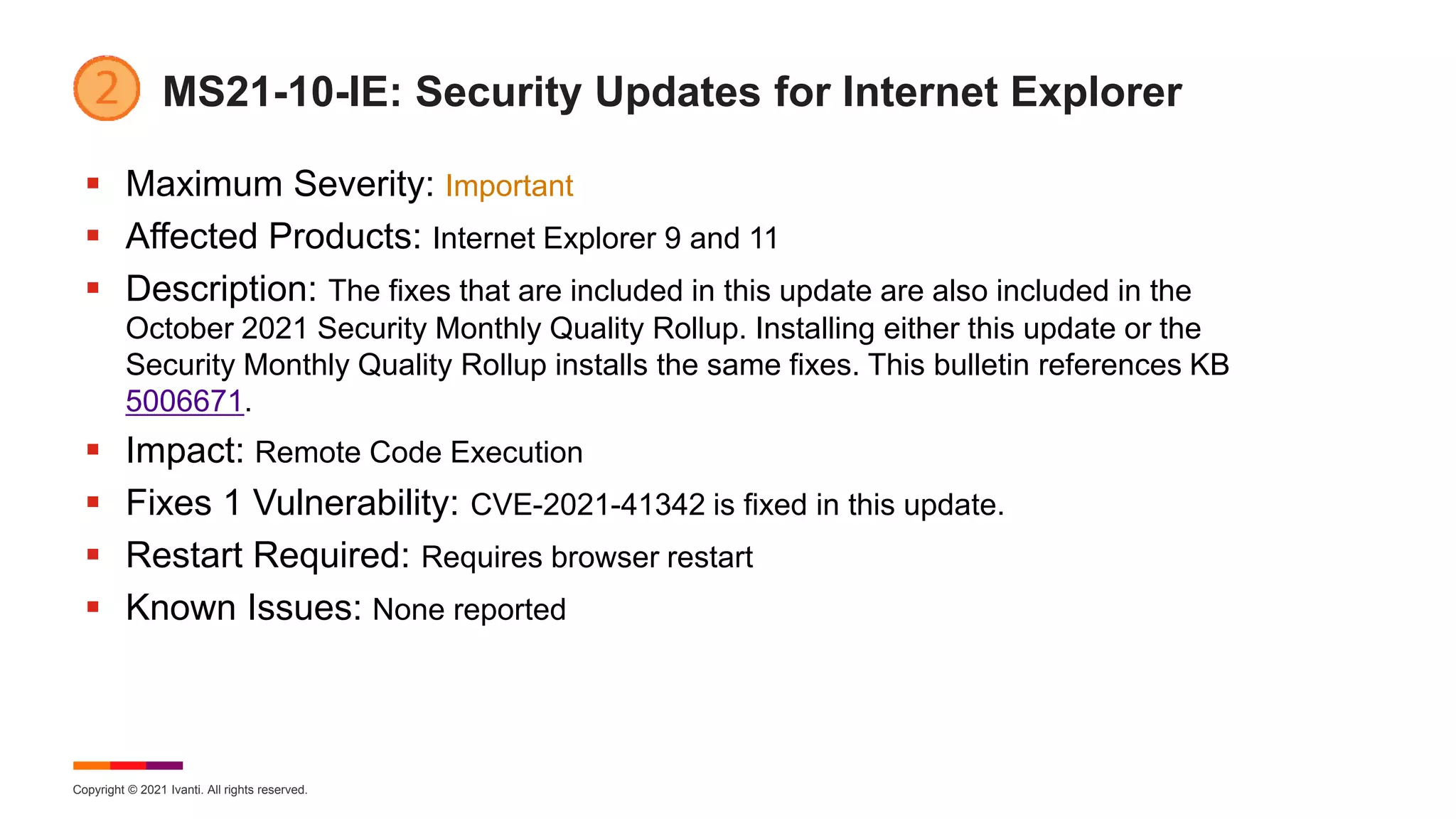 Copyright © 2021 Ivanti. All rights reserved.
MS21-10-IE: Security Updates for Internet Explorer
 Maximum Severity: Important
 Affected Products: Internet Explorer 9 and 11
 Description: The fixes that are included in this update are also included in the
October 2021 Security Monthly Quality Rollup. Installing either this update or the
Security Monthly Quality Rollup installs the same fixes. This bulletin references KB
5006671.
 Impact: Remote Code Execution
 Fixes 1 Vulnerability: CVE-2021-41342 is fixed in this update.
 Restart Required: Requires browser restart
 Known Issues: None reported
 