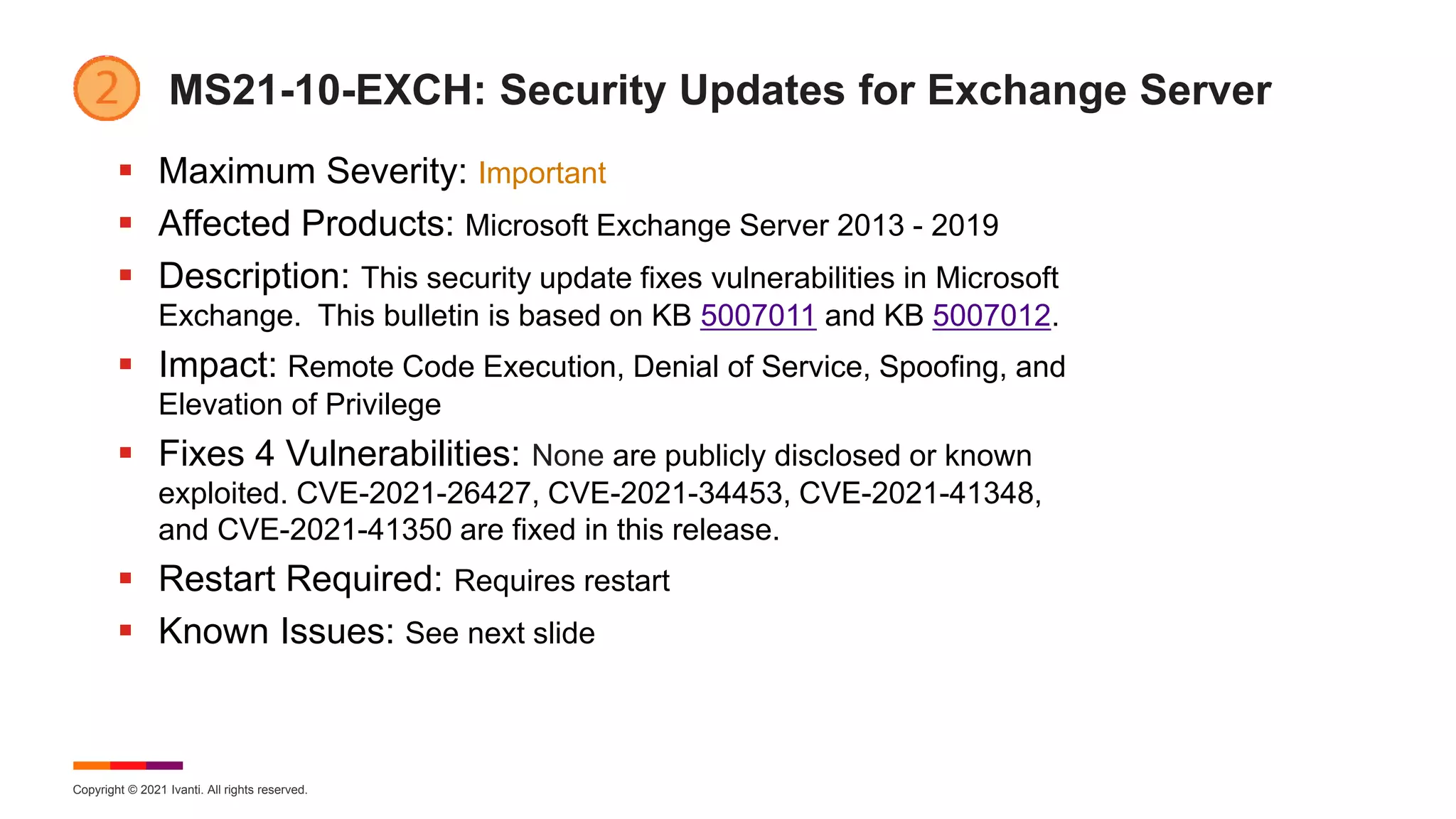 Copyright © 2021 Ivanti. All rights reserved.
MS21-10-EXCH: Security Updates for Exchange Server
 Maximum Severity: Important
 Affected Products: Microsoft Exchange Server 2013 - 2019
 Description: This security update fixes vulnerabilities in Microsoft
Exchange. This bulletin is based on KB 5007011 and KB 5007012.
 Impact: Remote Code Execution, Denial of Service, Spoofing, and
Elevation of Privilege
 Fixes 4 Vulnerabilities: None are publicly disclosed or known
exploited. CVE-2021-26427, CVE-2021-34453, CVE-2021-41348,
and CVE-2021-41350 are fixed in this release.
 Restart Required: Requires restart
 Known Issues: See next slide
 