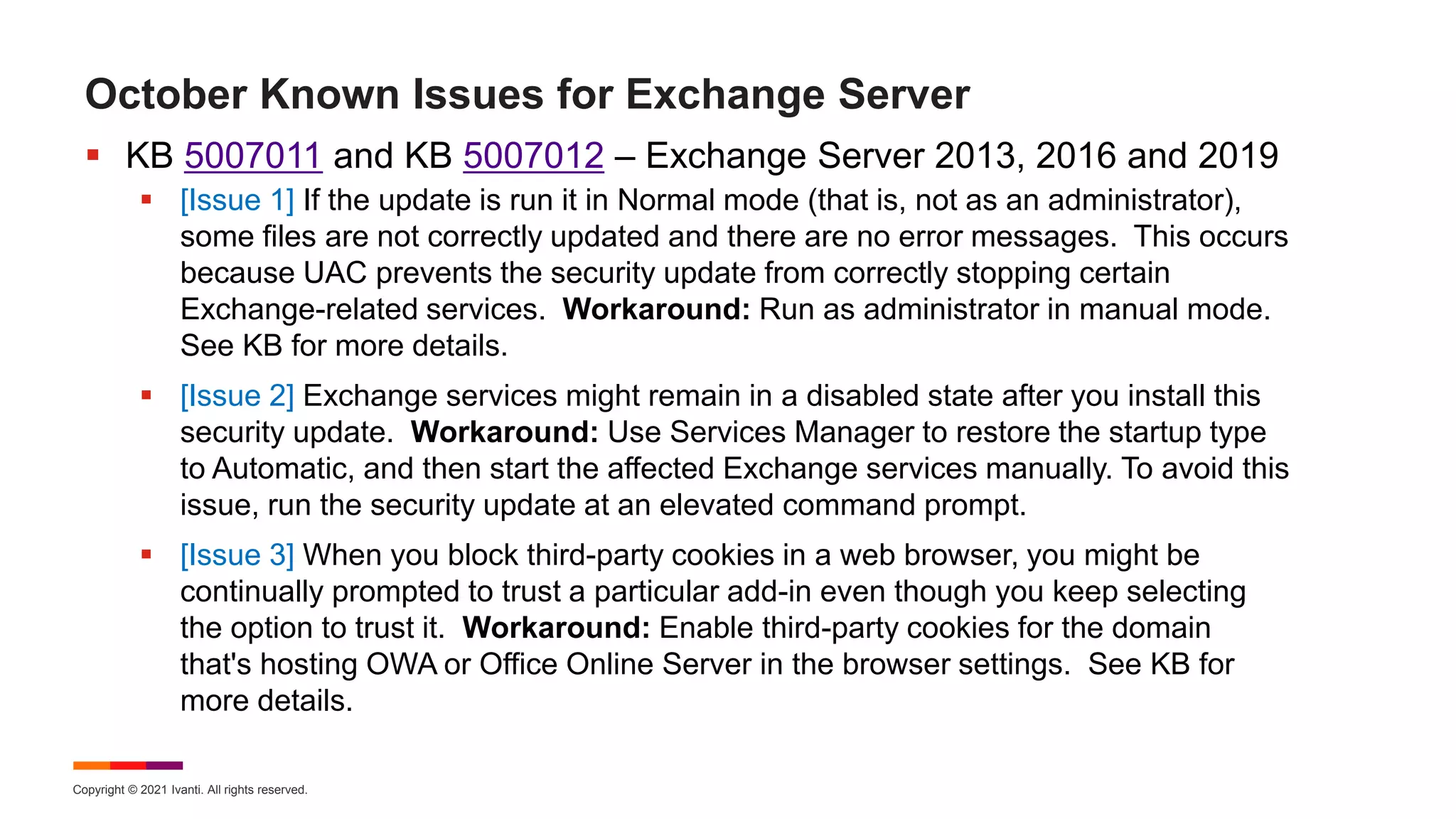 Copyright © 2021 Ivanti. All rights reserved.
October Known Issues for Exchange Server
 KB 5007011 and KB 5007012 – Exchange Server 2013, 2016 and 2019
 [Issue 1] If the update is run it in Normal mode (that is, not as an administrator),
some files are not correctly updated and there are no error messages. This occurs
because UAC prevents the security update from correctly stopping certain
Exchange-related services. Workaround: Run as administrator in manual mode.
See KB for more details.
 [Issue 2] Exchange services might remain in a disabled state after you install this
security update. Workaround: Use Services Manager to restore the startup type
to Automatic, and then start the affected Exchange services manually. To avoid this
issue, run the security update at an elevated command prompt.
 [Issue 3] When you block third-party cookies in a web browser, you might be
continually prompted to trust a particular add-in even though you keep selecting
the option to trust it. Workaround: Enable third-party cookies for the domain
that's hosting OWA or Office Online Server in the browser settings. See KB for
more details.
 