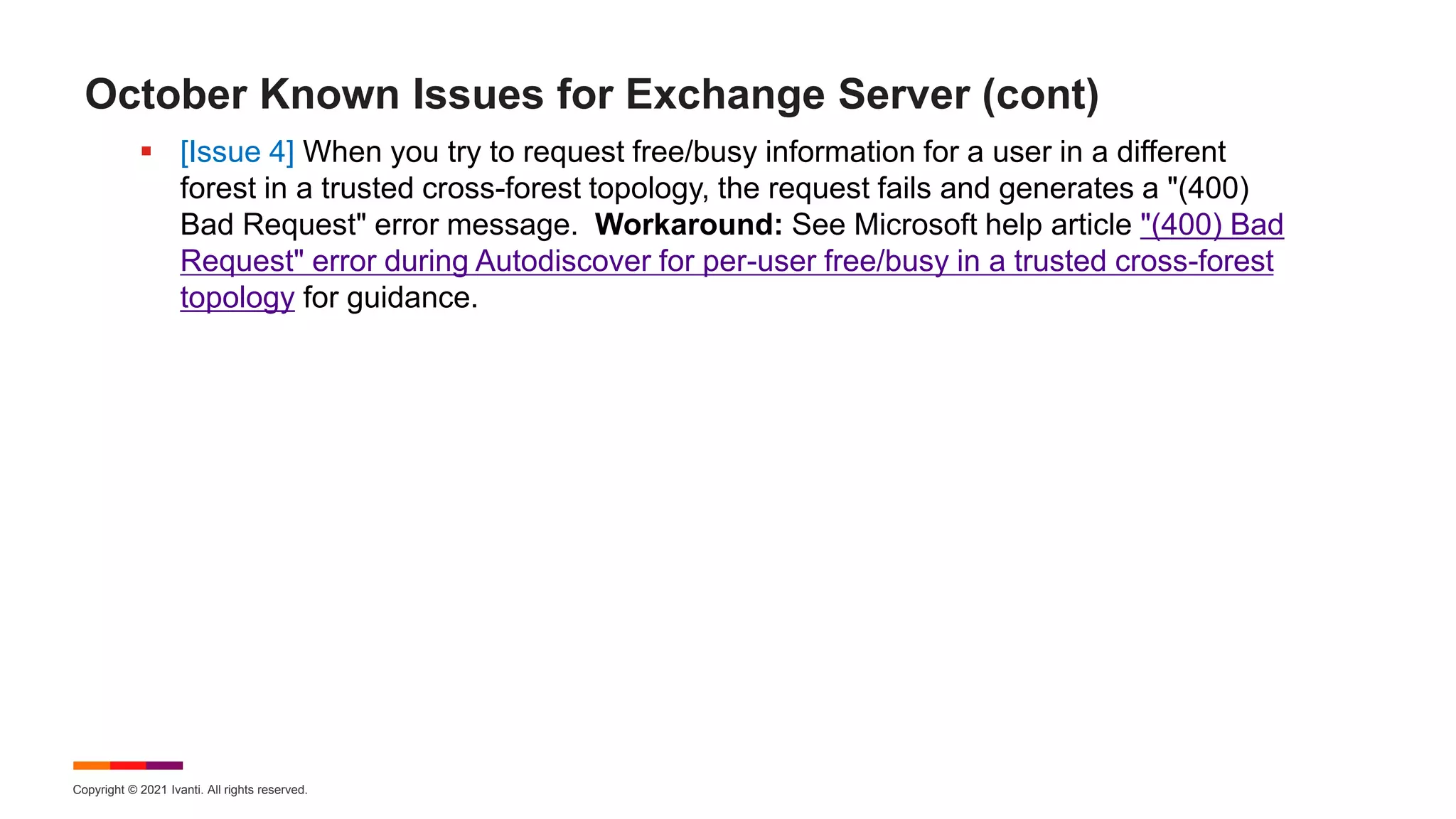 Copyright © 2021 Ivanti. All rights reserved.
October Known Issues for Exchange Server (cont)
 [Issue 4] When you try to request free/busy information for a user in a different
forest in a trusted cross-forest topology, the request fails and generates a "(400)
Bad Request" error message. Workaround: See Microsoft help article "(400) Bad
Request" error during Autodiscover for per-user free/busy in a trusted cross-forest
topology for guidance.
 