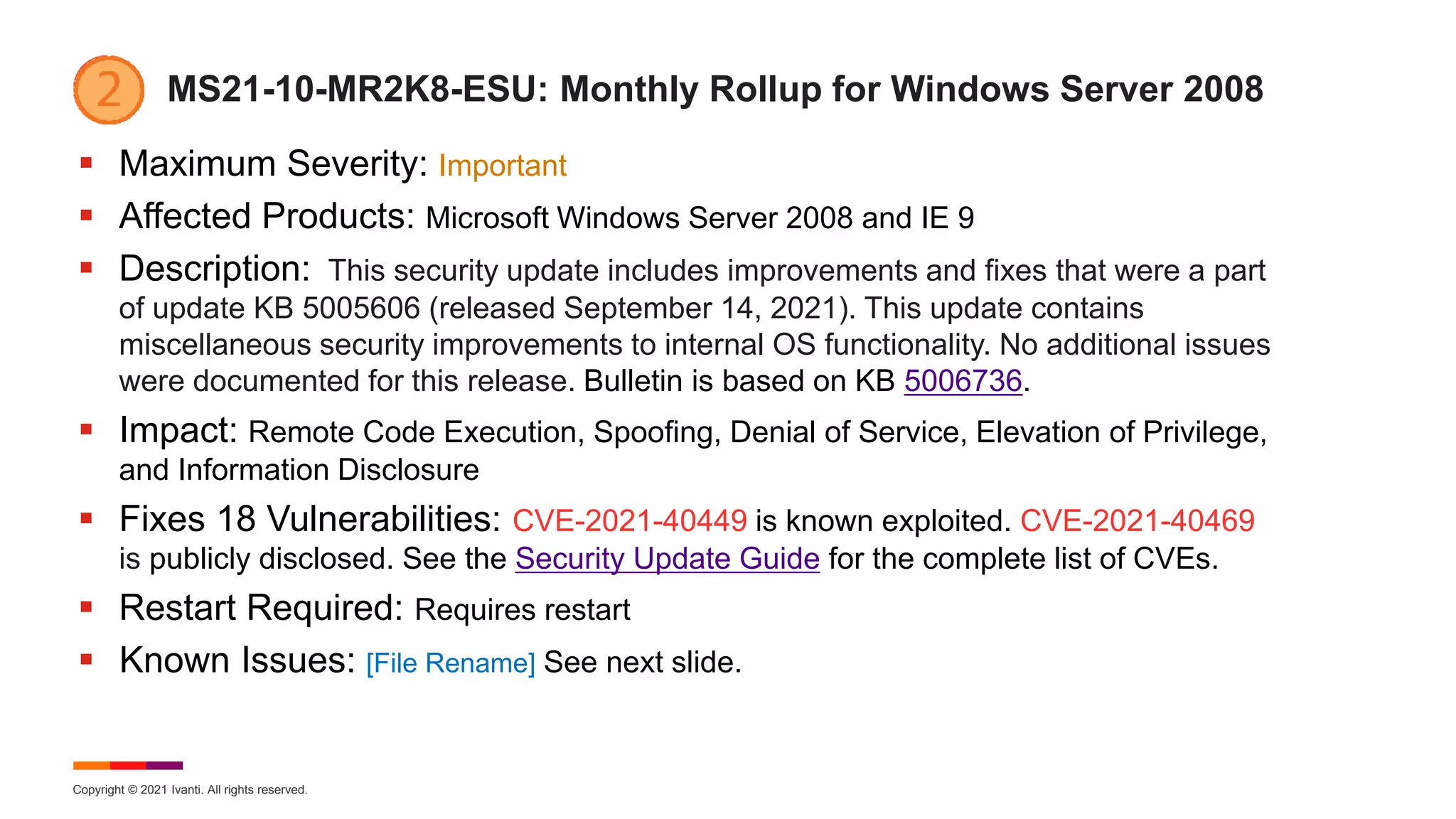 Copyright © 2021 Ivanti. All rights reserved.
MS21-10-MR2K8-ESU: Monthly Rollup for Windows Server 2008
 Maximum Severity: Important
 Affected Products: Microsoft Windows Server 2008 and IE 9
 Description: This security update includes improvements and fixes that were a part
of update KB 5005606 (released September 14, 2021). This update contains
miscellaneous security improvements to internal OS functionality. No additional issues
were documented for this release. Bulletin is based on KB 5006736.
 Impact: Remote Code Execution, Spoofing, Denial of Service, Elevation of Privilege,
and Information Disclosure
 Fixes 18 Vulnerabilities: CVE-2021-40449 is known exploited. CVE-2021-40469
is publicly disclosed. See the Security Update Guide for the complete list of CVEs.
 Restart Required: Requires restart
 Known Issues: [File Rename] See next slide.
 
