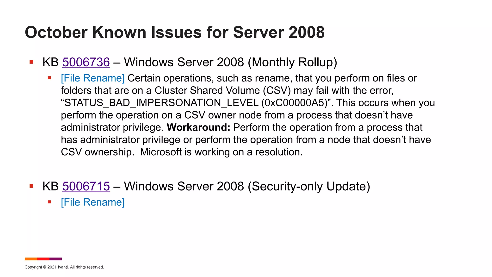 Copyright © 2021 Ivanti. All rights reserved.
October Known Issues for Server 2008
 KB 5006736 – Windows Server 2008 (Monthly Rollup)
 [File Rename] Certain operations, such as rename, that you perform on files or
folders that are on a Cluster Shared Volume (CSV) may fail with the error,
“STATUS_BAD_IMPERSONATION_LEVEL (0xC00000A5)”. This occurs when you
perform the operation on a CSV owner node from a process that doesn’t have
administrator privilege. Workaround: Perform the operation from a process that
has administrator privilege or perform the operation from a node that doesn’t have
CSV ownership. Microsoft is working on a resolution.
 KB 5006715 – Windows Server 2008 (Security-only Update)
 [File Rename]
 