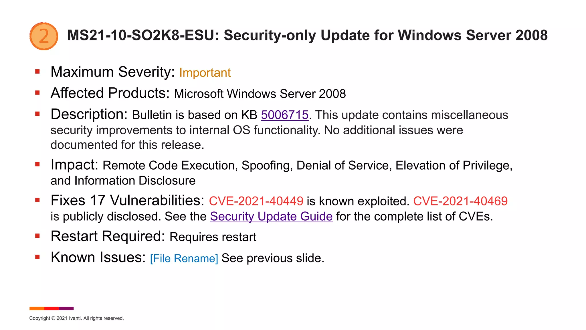 Copyright © 2021 Ivanti. All rights reserved.
MS21-10-SO2K8-ESU: Security-only Update for Windows Server 2008
 Maximum Severity: Important
 Affected Products: Microsoft Windows Server 2008
 Description: Bulletin is based on KB 5006715. This update contains miscellaneous
security improvements to internal OS functionality. No additional issues were
documented for this release.
 Impact: Remote Code Execution, Spoofing, Denial of Service, Elevation of Privilege,
and Information Disclosure
 Fixes 17 Vulnerabilities: CVE-2021-40449 is known exploited. CVE-2021-40469
is publicly disclosed. See the Security Update Guide for the complete list of CVEs.
 Restart Required: Requires restart
 Known Issues: [File Rename] See previous slide.
 