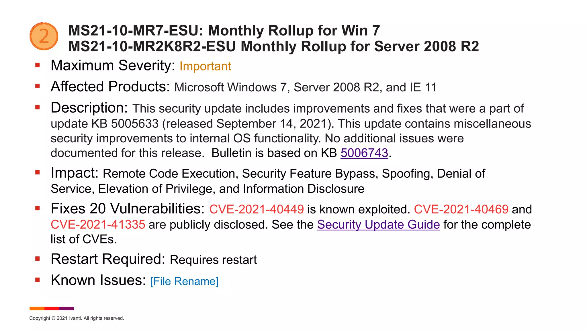 Copyright © 2021 Ivanti. All rights reserved.
MS21-10-MR7-ESU: Monthly Rollup for Win 7
MS21-10-MR2K8R2-ESU Monthly Rollup for Server 2008 R2
 Maximum Severity: Important
 Affected Products: Microsoft Windows 7, Server 2008 R2, and IE 11
 Description: This security update includes improvements and fixes that were a part of
update KB 5005633 (released September 14, 2021). This update contains miscellaneous
security improvements to internal OS functionality. No additional issues were
documented for this release. Bulletin is based on KB 5006743.
 Impact: Remote Code Execution, Security Feature Bypass, Spoofing, Denial of
Service, Elevation of Privilege, and Information Disclosure
 Fixes 20 Vulnerabilities: CVE-2021-40449 is known exploited. CVE-2021-40469 and
CVE-2021-41335 are publicly disclosed. See the Security Update Guide for the complete
list of CVEs.
 Restart Required: Requires restart
 Known Issues: [File Rename]
 