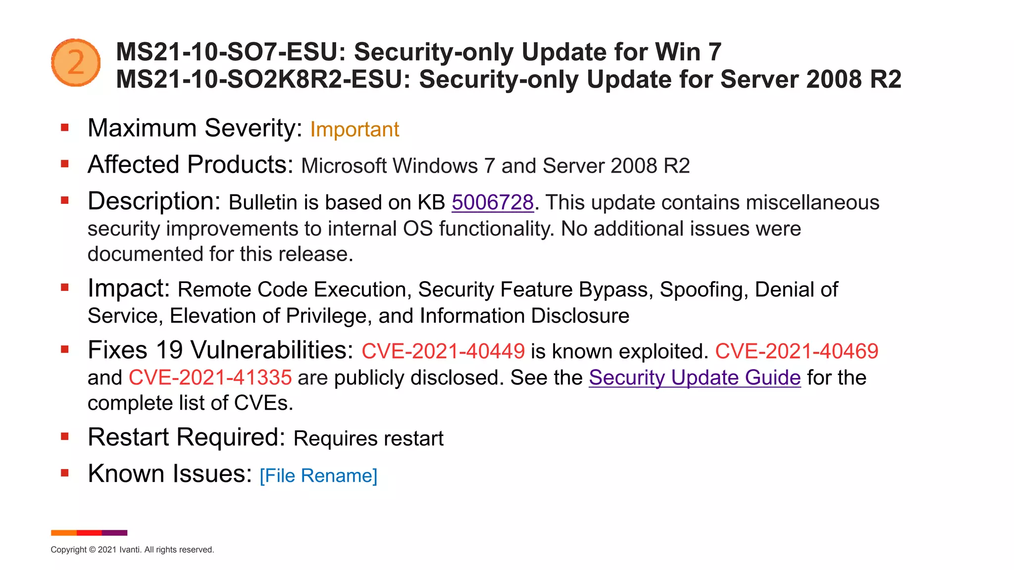 Copyright © 2021 Ivanti. All rights reserved.
MS21-10-SO7-ESU: Security-only Update for Win 7
MS21-10-SO2K8R2-ESU: Security-only Update for Server 2008 R2
 Maximum Severity: Important
 Affected Products: Microsoft Windows 7 and Server 2008 R2
 Description: Bulletin is based on KB 5006728. This update contains miscellaneous
security improvements to internal OS functionality. No additional issues were
documented for this release.
 Impact: Remote Code Execution, Security Feature Bypass, Spoofing, Denial of
Service, Elevation of Privilege, and Information Disclosure
 Fixes 19 Vulnerabilities: CVE-2021-40449 is known exploited. CVE-2021-40469
and CVE-2021-41335 are publicly disclosed. See the Security Update Guide for the
complete list of CVEs.
 Restart Required: Requires restart
 Known Issues: [File Rename]
 