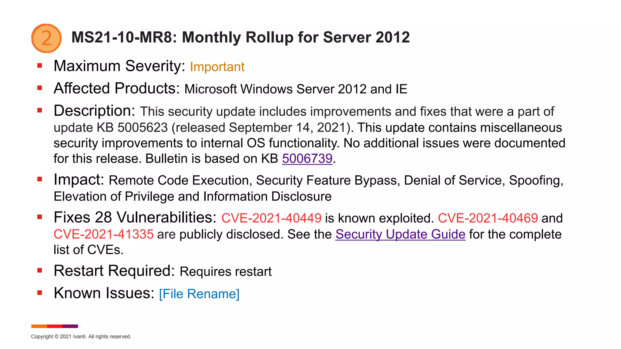 Copyright © 2021 Ivanti. All rights reserved.
MS21-10-MR8: Monthly Rollup for Server 2012
 Maximum Severity: Important
 Affected Products: Microsoft Windows Server 2012 and IE
 Description: This security update includes improvements and fixes that were a part of
update KB 5005623 (released September 14, 2021). This update contains miscellaneous
security improvements to internal OS functionality. No additional issues were documented
for this release. Bulletin is based on KB 5006739.
 Impact: Remote Code Execution, Security Feature Bypass, Denial of Service, Spoofing,
Elevation of Privilege and Information Disclosure
 Fixes 28 Vulnerabilities: CVE-2021-40449 is known exploited. CVE-2021-40469 and
CVE-2021-41335 are publicly disclosed. See the Security Update Guide for the complete
list of CVEs.
 Restart Required: Requires restart
 Known Issues: [File Rename]
 