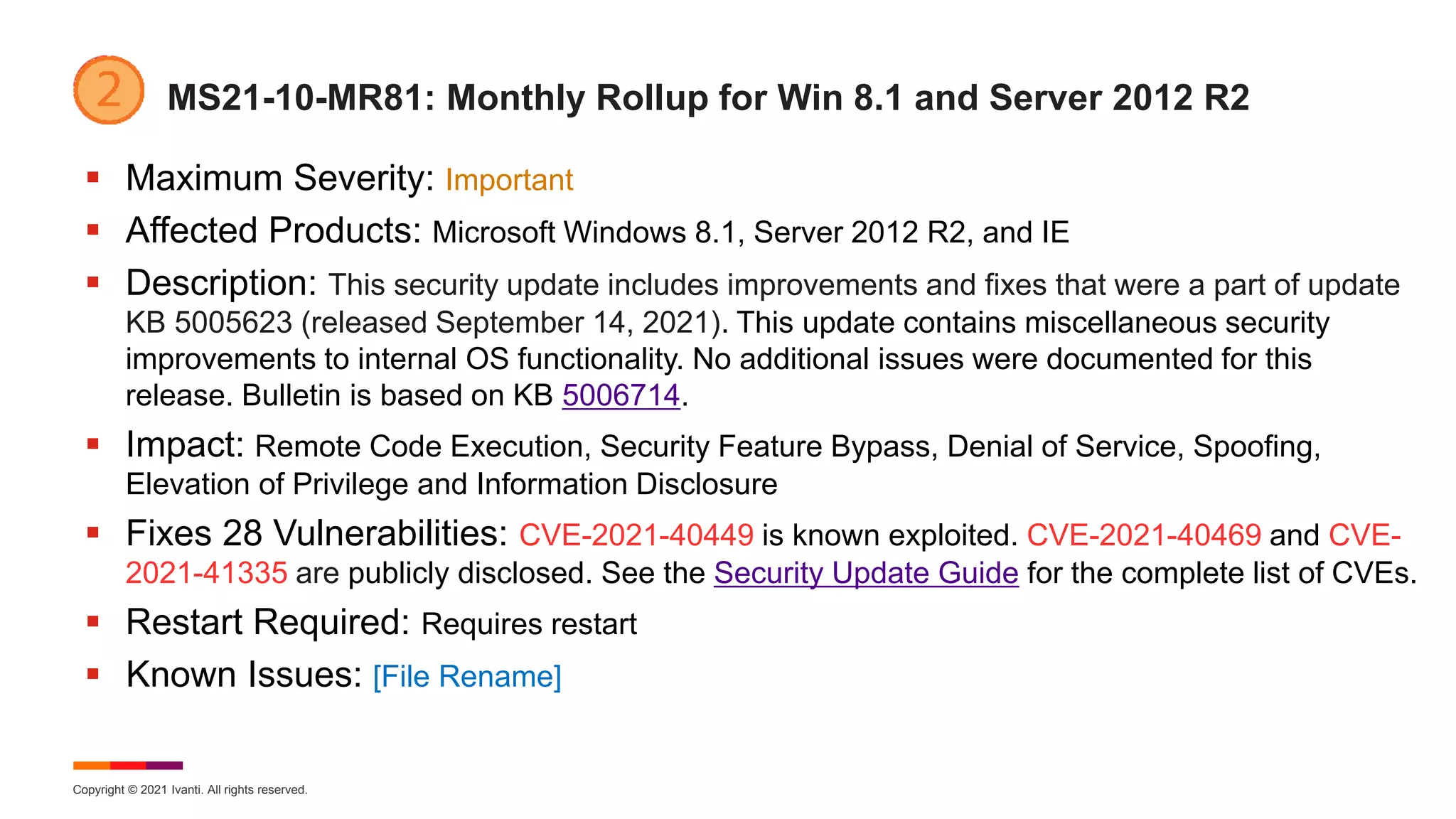 Copyright © 2021 Ivanti. All rights reserved.
MS21-10-MR81: Monthly Rollup for Win 8.1 and Server 2012 R2
 Maximum Severity: Important
 Affected Products: Microsoft Windows 8.1, Server 2012 R2, and IE
 Description: This security update includes improvements and fixes that were a part of update
KB 5005623 (released September 14, 2021). This update contains miscellaneous security
improvements to internal OS functionality. No additional issues were documented for this
release. Bulletin is based on KB 5006714.
 Impact: Remote Code Execution, Security Feature Bypass, Denial of Service, Spoofing,
Elevation of Privilege and Information Disclosure
 Fixes 28 Vulnerabilities: CVE-2021-40449 is known exploited. CVE-2021-40469 and CVE-
2021-41335 are publicly disclosed. See the Security Update Guide for the complete list of CVEs.
 Restart Required: Requires restart
 Known Issues: [File Rename]
 