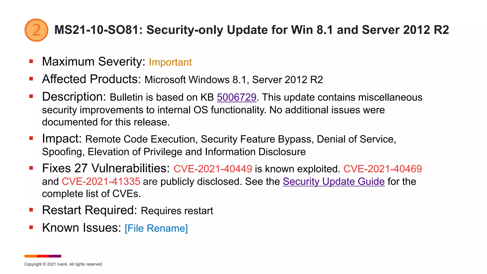 Copyright © 2021 Ivanti. All rights reserved.
MS21-10-SO81: Security-only Update for Win 8.1 and Server 2012 R2
 Maximum Severity: Important
 Affected Products: Microsoft Windows 8.1, Server 2012 R2
 Description: Bulletin is based on KB 5006729. This update contains miscellaneous
security improvements to internal OS functionality. No additional issues were
documented for this release.
 Impact: Remote Code Execution, Security Feature Bypass, Denial of Service,
Spoofing, Elevation of Privilege and Information Disclosure
 Fixes 27 Vulnerabilities: CVE-2021-40449 is known exploited. CVE-2021-40469
and CVE-2021-41335 are publicly disclosed. See the Security Update Guide for the
complete list of CVEs.
 Restart Required: Requires restart
 Known Issues: [File Rename]
 