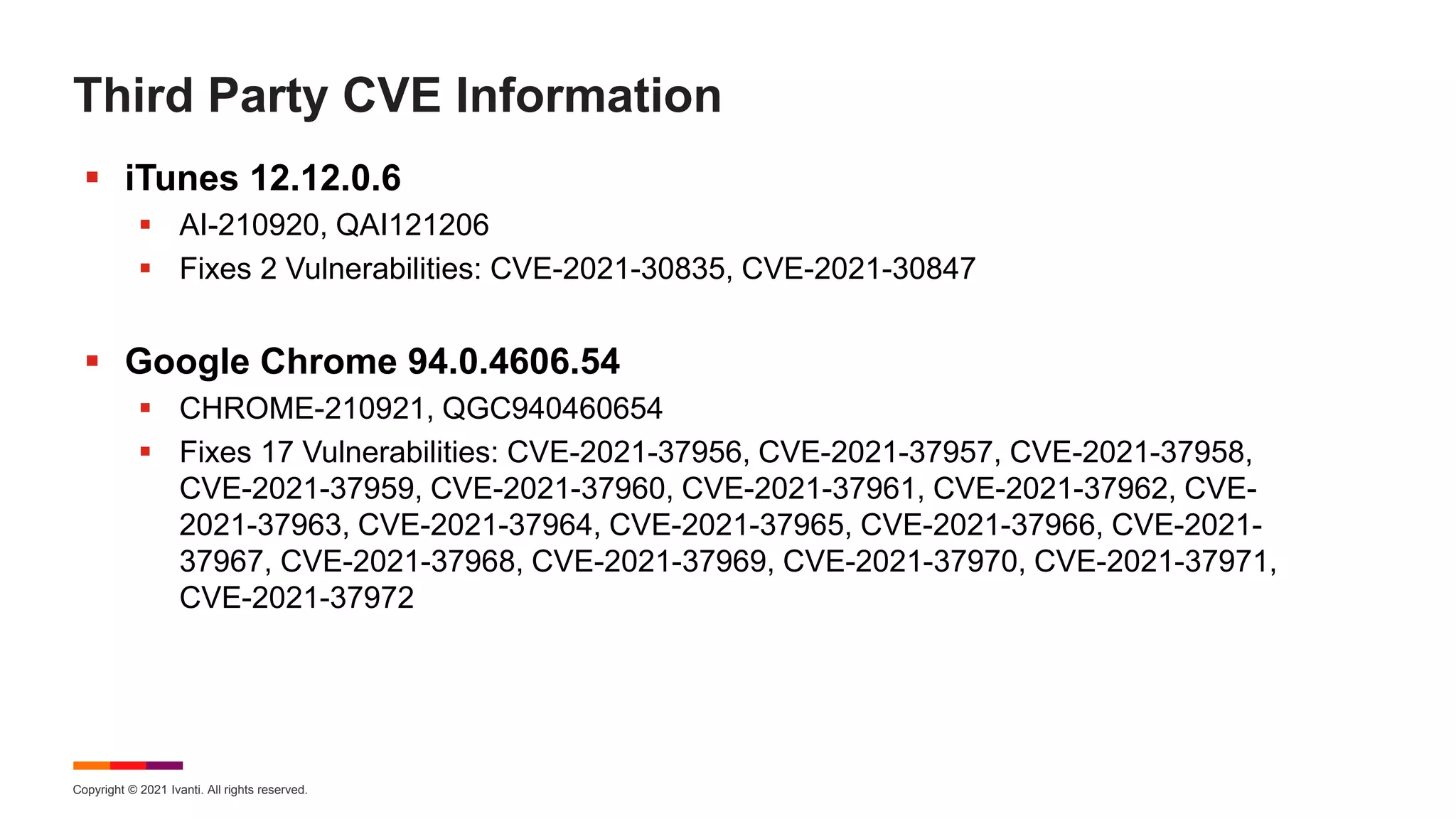 Copyright © 2021 Ivanti. All rights reserved.
Third Party CVE Information
 iTunes 12.12.0.6
 AI-210920, QAI121206
 Fixes 2 Vulnerabilities: CVE-2021-30835, CVE-2021-30847
 Google Chrome 94.0.4606.54
 CHROME-210921, QGC940460654
 Fixes 17 Vulnerabilities: CVE-2021-37956, CVE-2021-37957, CVE-2021-37958,
CVE-2021-37959, CVE-2021-37960, CVE-2021-37961, CVE-2021-37962, CVE-
2021-37963, CVE-2021-37964, CVE-2021-37965, CVE-2021-37966, CVE-2021-
37967, CVE-2021-37968, CVE-2021-37969, CVE-2021-37970, CVE-2021-37971,
CVE-2021-37972
 