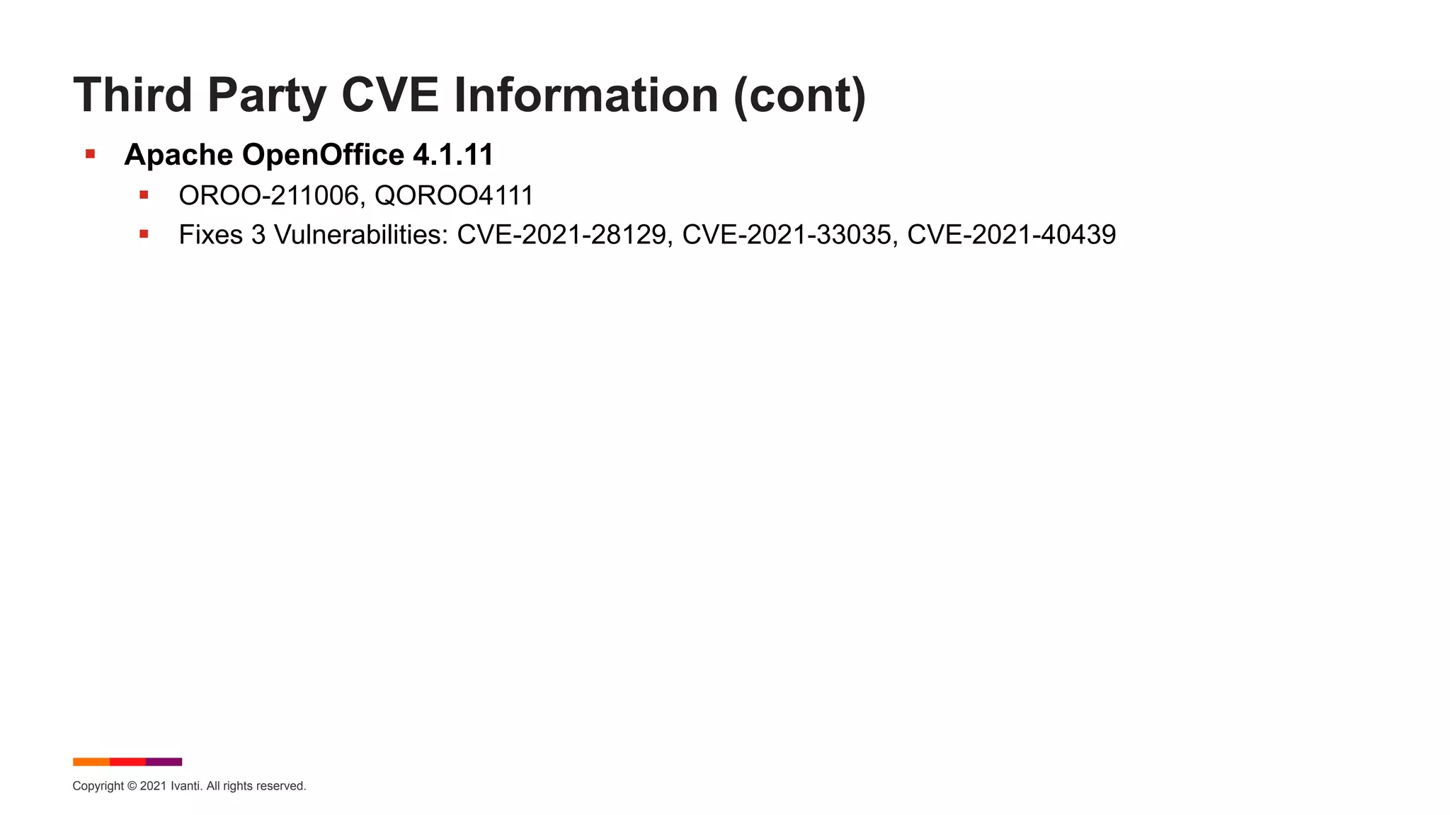 Copyright © 2021 Ivanti. All rights reserved.
Third Party CVE Information (cont)
 Apache OpenOffice 4.1.11
 OROO-211006, QOROO4111
 Fixes 3 Vulnerabilities: CVE-2021-28129, CVE-2021-33035, CVE-2021-40439
 