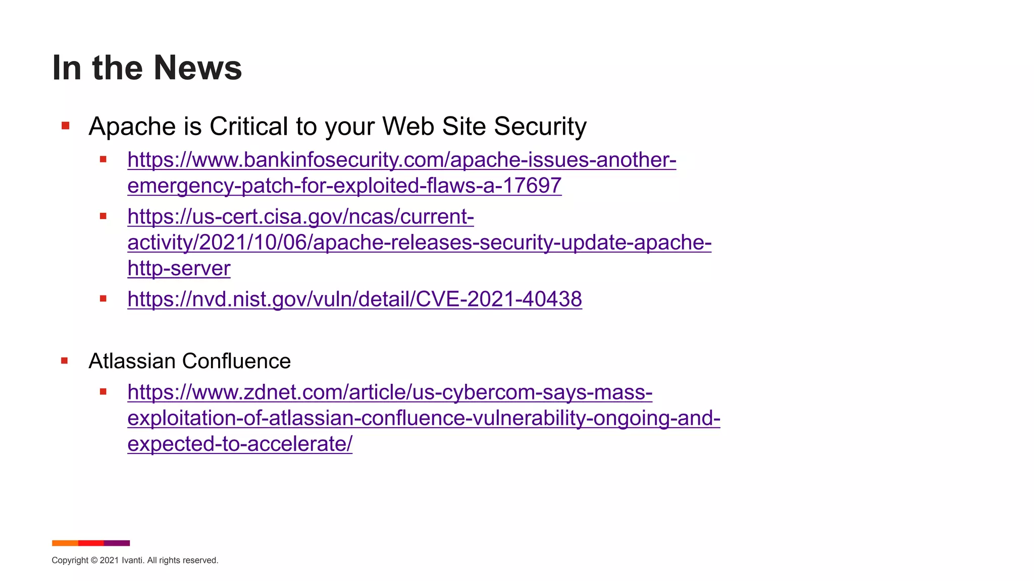 Copyright © 2021 Ivanti. All rights reserved.
In the News
 Apache is Critical to your Web Site Security
 https://www.bankinfosecurity.com/apache-issues-another-
emergency-patch-for-exploited-flaws-a-17697
 https://us-cert.cisa.gov/ncas/current-
activity/2021/10/06/apache-releases-security-update-apache-
http-server
 https://nvd.nist.gov/vuln/detail/CVE-2021-40438
 Atlassian Confluence
 https://www.zdnet.com/article/us-cybercom-says-mass-
exploitation-of-atlassian-confluence-vulnerability-ongoing-and-
expected-to-accelerate/
 