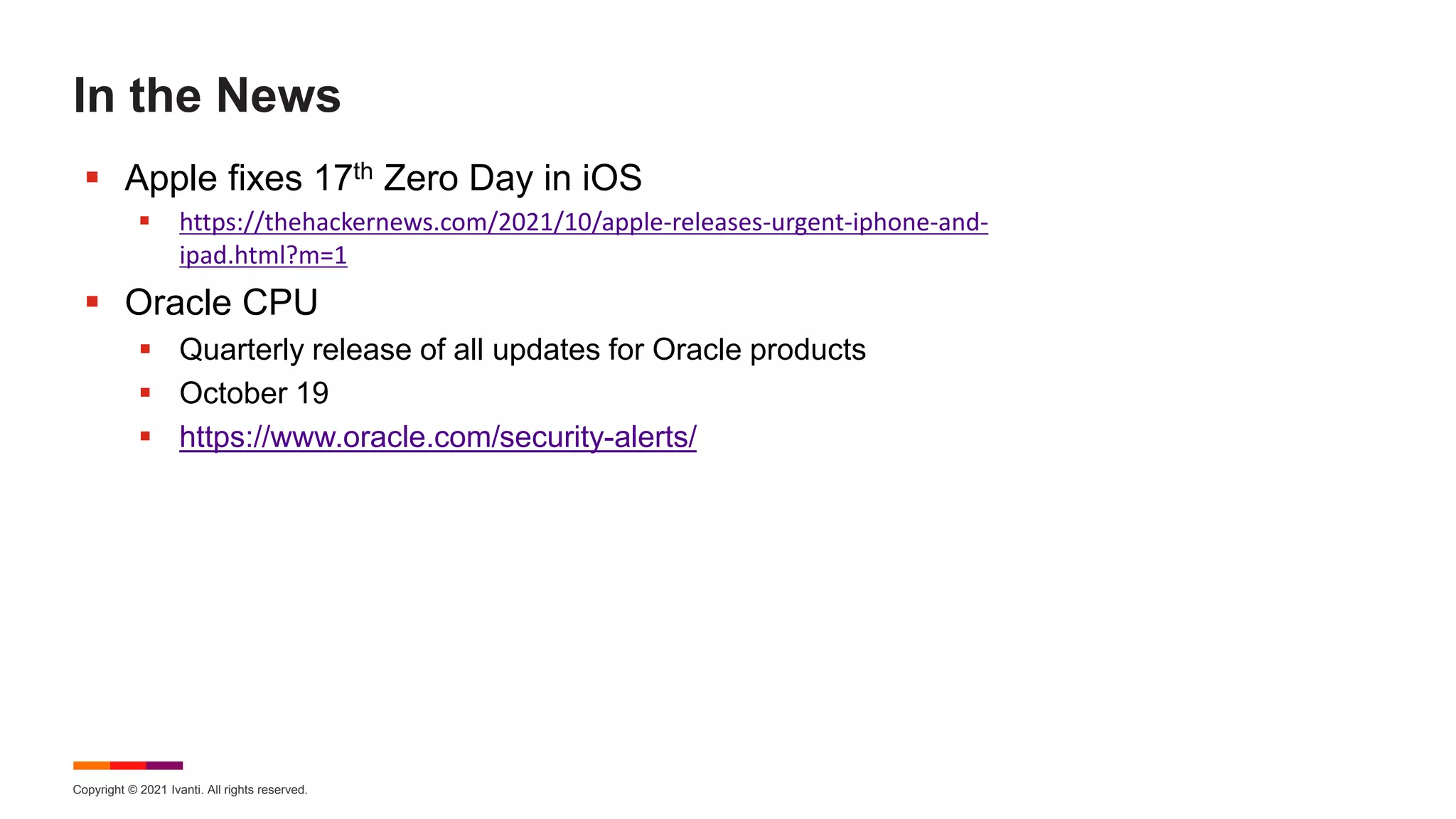 Copyright © 2021 Ivanti. All rights reserved.
In the News
 Apple fixes 17th Zero Day in iOS
 https://thehackernews.com/2021/10/apple-releases-urgent-iphone-and-
ipad.html?m=1
 Oracle CPU
 Quarterly release of all updates for Oracle products
 October 19
 https://www.oracle.com/security-alerts/
 