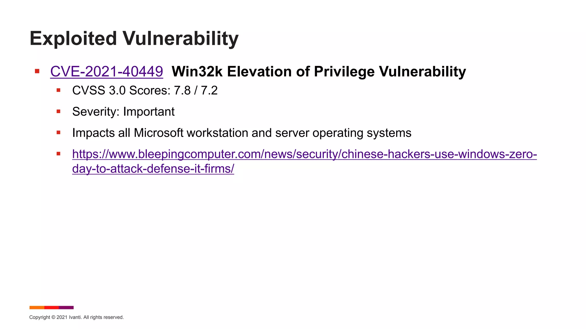 Copyright © 2021 Ivanti. All rights reserved.
Exploited Vulnerability
 CVE-2021-40449 Win32k Elevation of Privilege Vulnerability
 CVSS 3.0 Scores: 7.8 / 7.2
 Severity: Important
 Impacts all Microsoft workstation and server operating systems
 https://www.bleepingcomputer.com/news/security/chinese-hackers-use-windows-zero-
day-to-attack-defense-it-firms/
 
