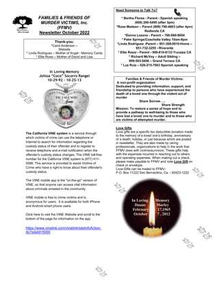 FAMILIES & FRIENDS OF
MURDER VICTIMS, Inc.
(FFMV)
Newsletter October 2022
Thank-you:
*Carol Anderson –
Website
* Linda Rodriguez – Mother of Angel - Memory Cards
* Ellie Rossi – Mother of David and Lisa
In Loving Memory
Jolissa “Coco” Socorro Rangel
10-29-92 – 10-25-13
The California VINE system is a service through
which victims of crime can use the telephone or
Internet to search for information regarding the
custody status of their offender and to register to
receive telephone and e-mail notification when the
offender's custody status changes. The VINE toll-free
number for the California VINE system is (877) 411-
5588. This service is provided to assist Victims of
Crime who have a right to know about their offender's
custody status.
The VINE mobile app is the "on-the-go" version of
VINE, so that anyone can access vital information
about criminals arrested in the community.
VINE mobile is free to crime victims and is
anonymous for users. It is available for both iPhone
and Android smart phone users.
Click here to visit the VINE Website and scroll to the
bottom of the page for information on the app.
https://www.vinelink.com/vinelink/siteInfoAction.
do?siteId=5000
Need Someone to Talk To?
* Bertha Flores - Parent - Spanish speaking
(909) 200-5499 (after 3pm)
*Rose Madsen – Parent (909) 798-4803 (after 4pm)
Redlands CA
*Donna Lozano - Parent – 760-660-9054
* Palm Springs/Coachella Valley 10am-9pm
*Linda Rodriguez -Parent – 951-369-0010-Home –
951-732-3255 - Riverside
* Ellie Rossi - Parent - 909-810-8133 Yucaipa CA
* Richard McVoy – Adult Sibling –
909-503-5456 – Grand Terrace CA
* Luz Ruiz – 626-215-7063 Spanish speaking
Families & Friends of Murder Victims:
A non-profit organization
Dedicated to providing information, support, and
friendship to persons who have experienced the
death of a loved one through the violent act of
murder
Share Sorrow…..
Share Strength
Mission: To restore a sense of hope and to
provide a pathway to well-being to those who
have lost a loved one to murder and to those who
are victims of attempted murder.
Love Gifts
Love gifts are a specific tax deductible donation made
to the memory of a loved one’s birthday, anniversary
of a death, holiday, or just because which are posted
in newsletter. They are also made by caring
professionals, organizations to help in the work that
FFMV does with victims/survivors. These gifts help
with the expenses incurred in reaching out to others
and operating expenses. When making out a check,
please make payable to FFMV and note Love Gift on
check or envelope.
Love Gifts can be mailed to FFMV-
P.O. Box 11222 San Bernardino, Ca. - 92423-1222
In Loving Memory
Duane Murley
February 17,1965
October 7 , 2012
 