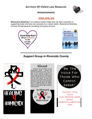 Survivors Of Violent Loss Resources
Announcements
www.svlp.org
Restorative Retelling is an evidence based model that has been successful in
supporting those who have lost someone to a violent death. Restorative Retelling
services include general counseling and group services.
---------------------------------------------------------
Support Group in Riverside County
 