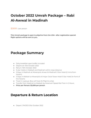 October 2022 Umrah Package – Rabi
Al-Awwal in Madinah
$2699 / per person
This Umrah package is open to pilgrims from the USA– after registration special
flight options will be sent to you.
Package Summary
● Daily breakfast open buffet included
● Departure: 01st October 2022
● Return: 10th October 2022
● 5-star hotels in Makkah and Madinah within close distance
● 5 Days in Madinah at Movenpick Anwar Al-Madinah 5 Star Hotel (2 mins from
Haram)
● 3 Days in Makkah at Movenpick Al-Hajar Clock Tower Hotel 5 Star Hotel (In front of
the Haram)
● Travel in a group. (Bus will have 24 Pilgrims only)
● Transfer from Madinah to Makkah by Haramain Speed Rail Train in 2 Hours.
● Price per Person: $2,699 per person
Departure & Return Location
● Depart: JFK/JED 01st October 2022
 