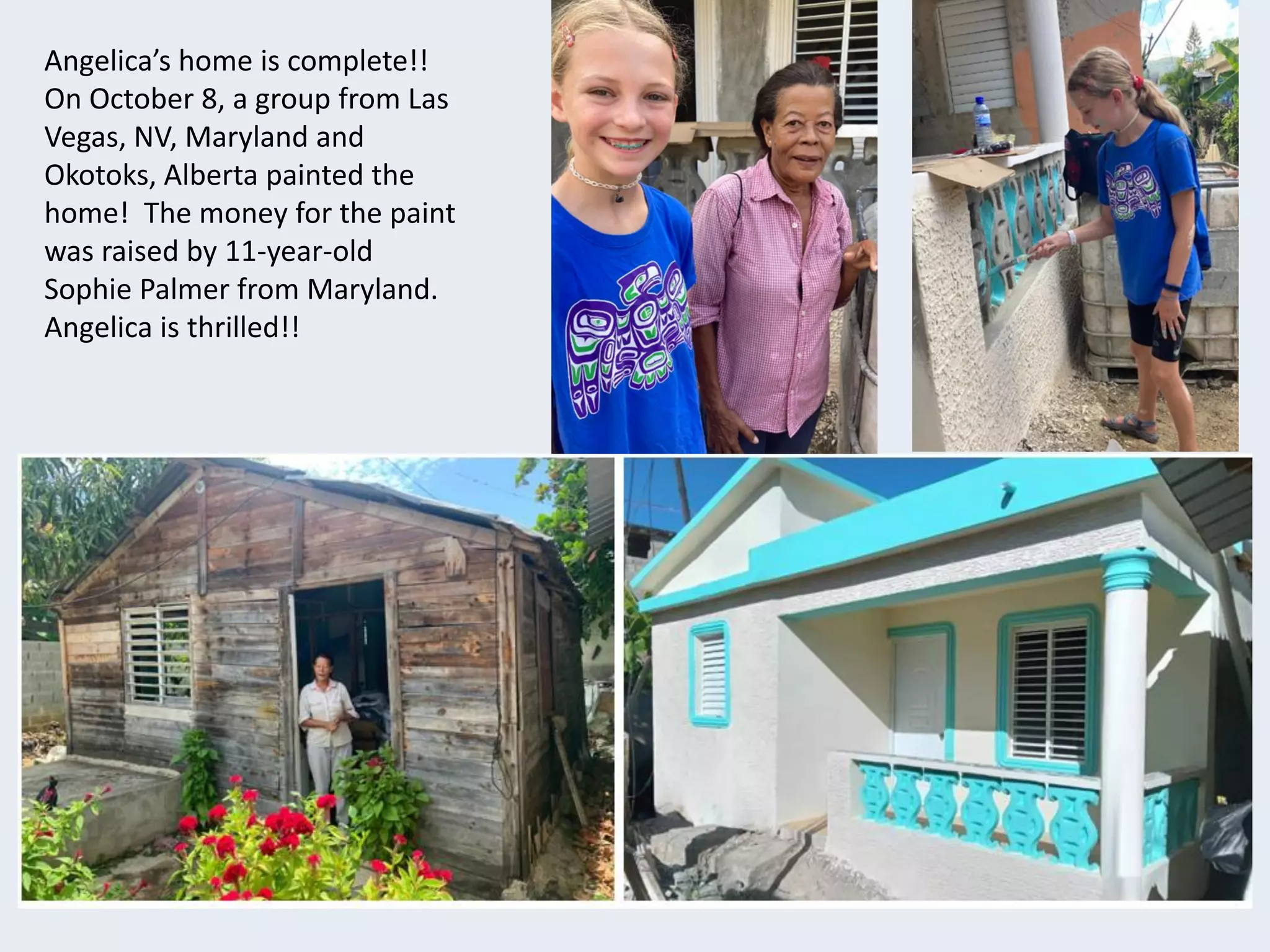 Angelica’s home is complete!!
On October 8, a group from Las
Vegas, NV, Maryland and
Okotoks, Alberta painted the
home! The money for the paint
was raised by 11-year-old
Sophie Palmer from Maryland.
Angelica is thrilled!!
 