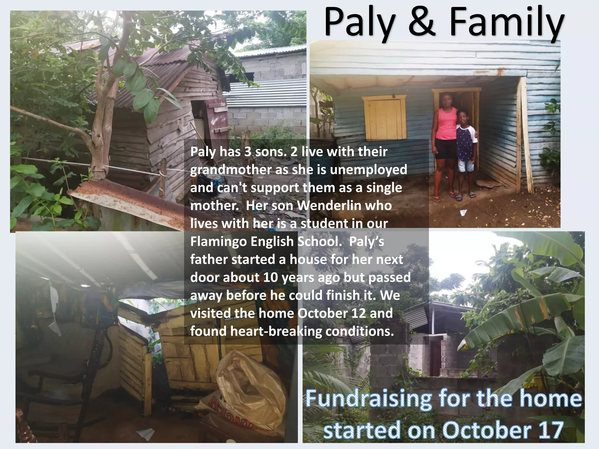 Paly & Family
Paly has 3 sons. 2 live with their
grandmother as she is unemployed
and can't support them as a single
mother. Her son Wenderlin who
lives with her is a student in our
Flamingo English School. Paly’s
father started a house for her next
door about 10 years ago but passed
away before he could finish it. We
visited the home October 12 and
found heart-breaking conditions.
 