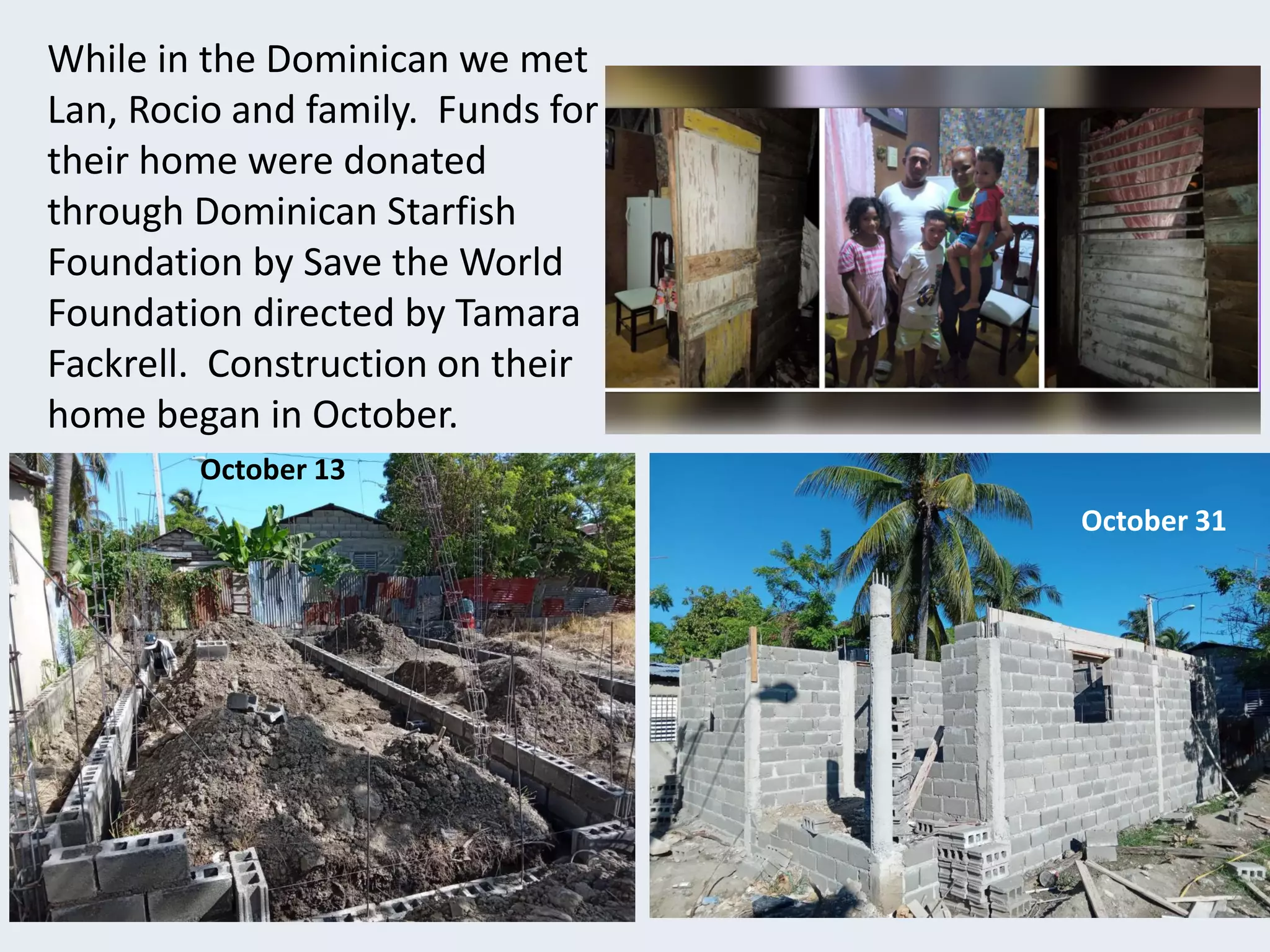 While in the Dominican we met
Lan, Rocio and family. Funds for
their home were donated
through Dominican Starfish
Foundation by Save the World
Foundation directed by Tamara
Fackrell. Construction on their
home began in October.
October 13
October
October 31
 