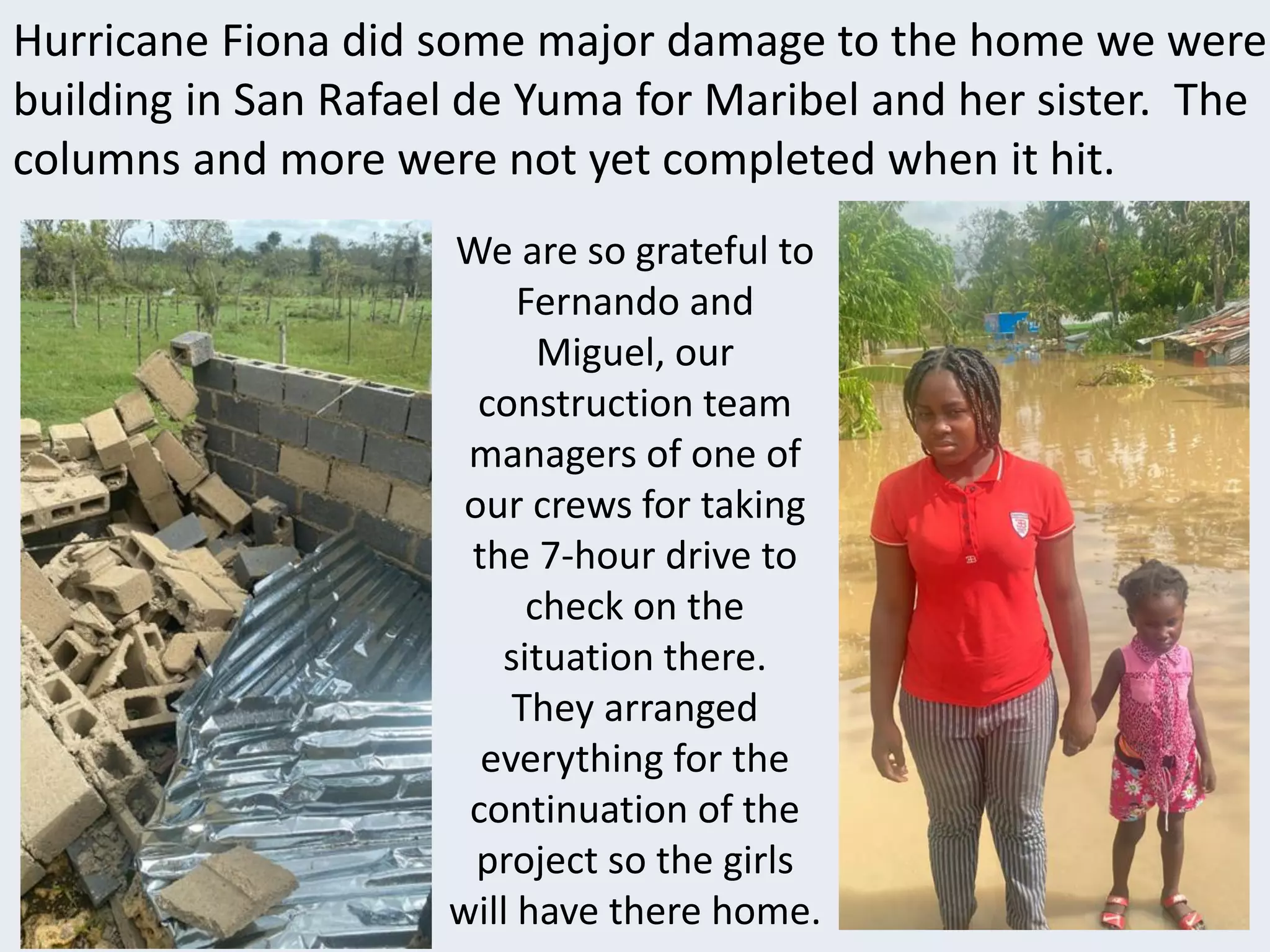 Hurricane Fiona did some major damage to the home we were
building in San Rafael de Yuma for Maribel and her sister. The
columns and more were not yet completed when it hit.
We are so grateful to
Fernando and
Miguel, our
construction team
managers of one of
our crews for taking
the 7-hour drive to
check on the
situation there.
They arranged
everything for the
continuation of the
project so the girls
will have there home.
 
