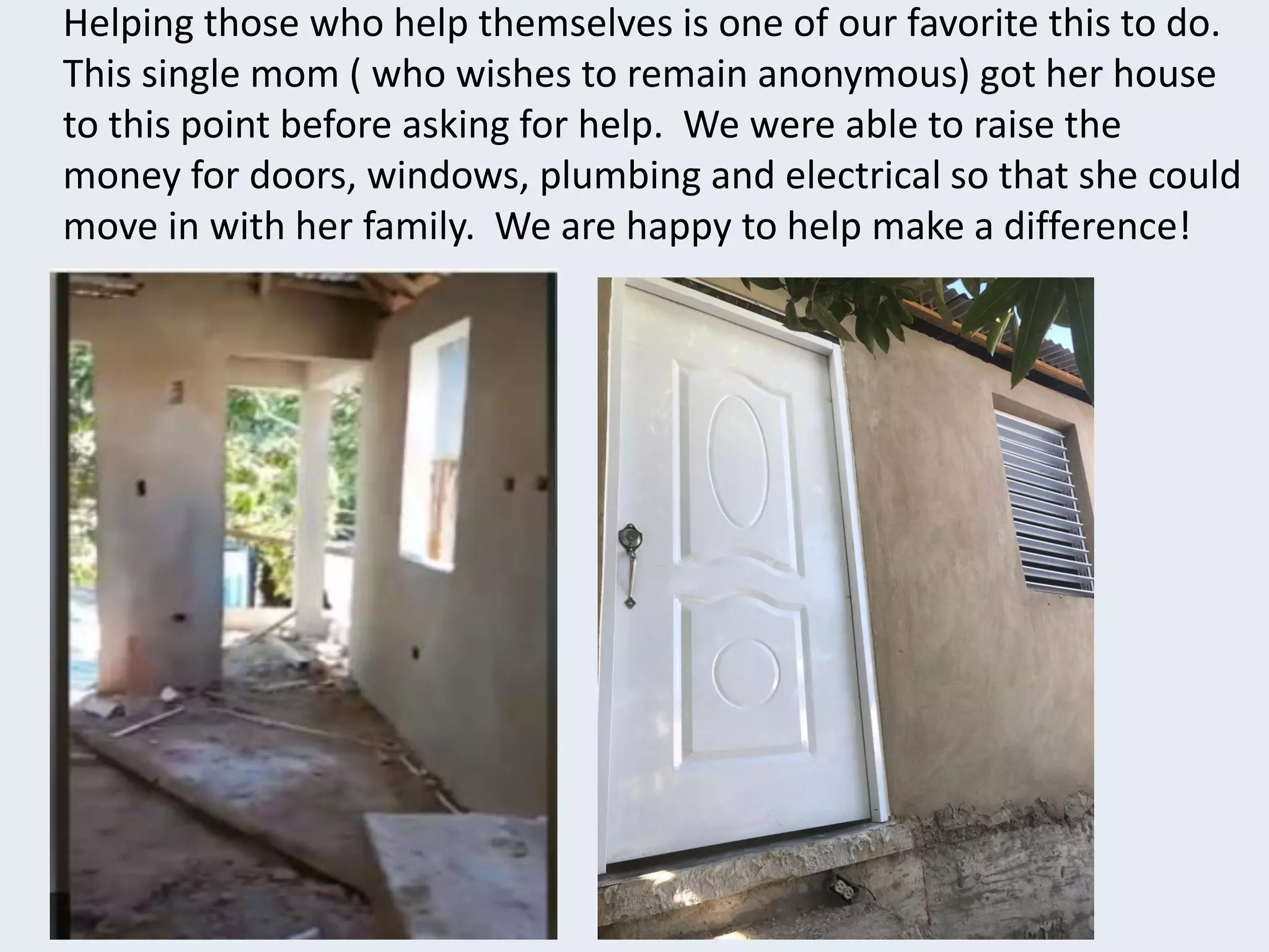 Helping those who help themselves is one of our favorite this to do.
This single mom ( who wishes to remain anonymous) got her house
to this point before asking for help. We were able to raise the
money for doors, windows, plumbing and electrical so that she could
move in with her family. We are happy to help make a difference!
 
